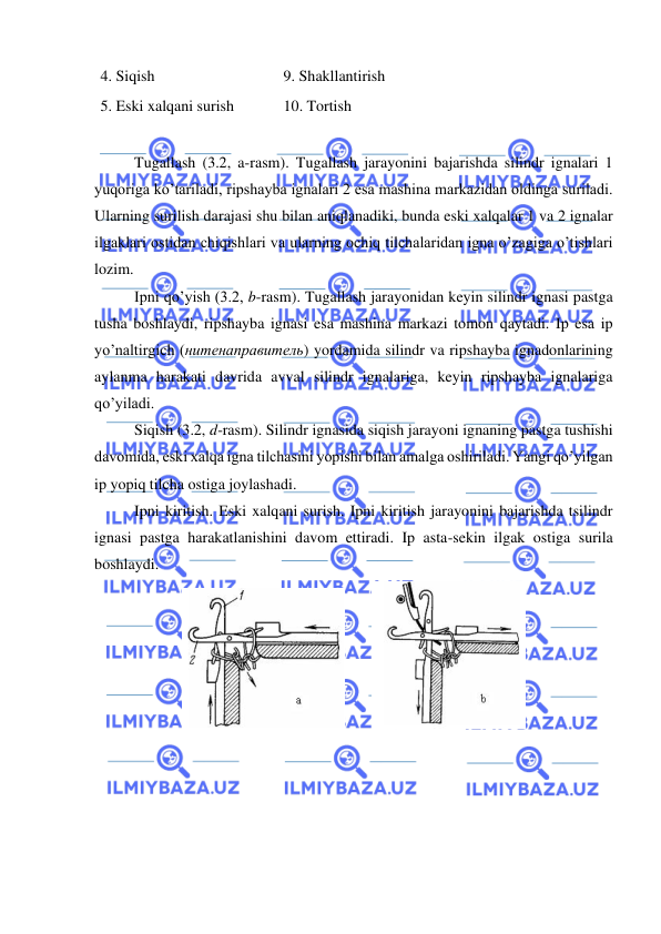  
 
4. Siqish 
9. Shakllantirish 
5. Eski xalqani surish 
10. Tortish 
 
Tugallash (3.2, a-rasm). Tugallash jarayonini bajarishda silindr ignalari 1 
yuqoriga ko’tariladi, ripshayba ignalari 2 esa mashina markazidan oldinga suriladi. 
Ularning surilish darajasi shu bilan aniqlanadiki, bunda eski xalqalar 1 va 2 ignalar 
ilgaklari ostidan chiqishlari va ularning ochiq tilchalaridan igna o’zagiga o’tishlari 
lozim.  
Ipni qo’yish (3.2, b-rasm). Tugallash jarayonidan keyin silindr ignasi pastga 
tusha boshlaydi, ripshayba ignasi esa mashina markazi tomon qaytadi. Ip esa ip 
yo’naltirgich (нитенаправитель) yordamida silindr va ripshayba ignadonlarining 
aylanma harakati davrida avval silindr ignalariga, keyin ripshayba ignalariga 
qo’yiladi. 
Siqish (3.2, d-rasm). Silindr ignasida siqish jarayoni ignaning pastga tushishi 
davomida, eski xalqa igna tilchasini yopishi bilan amalga oshiriladi. Yangi qo’yilgan 
ip yopiq tilcha ostiga joylashadi. 
Ipni kiritish. Eski xalqani surish. Ipni kiritish jarayonini bajarishda tsilindr 
ignasi pastga harakatlanishini davom ettiradi. Ip asta-sekin ilgak ostiga surila 
boshlaydi.  
       
 
