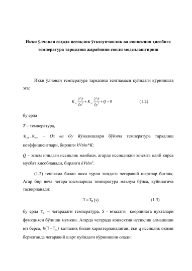  
 
Икки ўлчовли соҳада иссиқлик ўтказувчанлик ва конвекция ҳисобига 
температура тарқалиш жараёнини сонли моделлаштириш 
 
 
Икки ўлчовли температура тарқалиш тенгламаси қуйидаги кўринишга 
эга: 
2
2
2
2
0
xx
yy
T
T
K
K
Q
x
y







  
 
(1.2) 
бу ерда  
T – температура,  
xx
yy
K
, K
 – Ox ва Oy йўналишлари бўйича температура тарқалиш 
коэффициентлари, бирлиги kVt/m*K;  
Q – жисм ичидаги иссиқлик манбаси, агарда иссиқликни жисмга олиб кирса 
мусбат ҳисобланади, бирлиги kVt/m3.  
 
 
 
(1.2) тенглама билан икки турли типдаги чегаравий шартлар боғлиқ. 
Агар бир неча чегара қисмларида температура маълум бўлса, қуйидагича 
тасвирланади: 
B  
T
T
s

 
 
 
 
 
(1.3) 
бу ерда 
B
T  – чегарадаги температура, S - юзадаги  координата нуқталари 
функцияси бўлиши мумкин. Агарда чегарада конвектив иссиқлик алмашиши 
юз берса, 

h T
T
 катталик билан ҳарактерланадиган, ёки q иссиқлик оқими 
берилганда чегаравий шарт қуйидаги кўринишни олади: 
