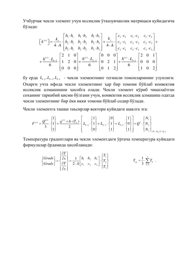 Учбурчак чекли элемент учун иссиқлик ўтказувчанлик матрицаси қуйидагича 
бўлади: 
1
1
1
2
1
3
1
1
1
2
1
3
( )
2
1
2
2
2
3
2
1
2
2
2
3
3
1
3
2
3
3
3
1
3
2
3
3
( )
( )
( )
2 3
1 2
4
4
2
1
0
0
0
0
1
2
0
0
2
1
6
6
0
0
0
0
1
2
y
e
x
e
e
e
b b
b b
b b
c c
c c
c c
k
k
k
b
b
b
b
b
b
c
c
c
c
c
c
A
A
b b
b b
b b
c
c
c
c
c
c
h
L
h
h
L

















 



























































3 1
2
0
1
0
0
0
6
1
0
2
L 











 
бу ерда 
1 2
2 3
3 1
,
,
L
L
L


   - чекли элементнинг тегишли томонларининг узунлиги. 
Охирги учта ифода чекли элементнинг ҳар бир томони бўйлаб конвектив 
иссиқлик алмашишни ҳисобга олади. Чекли элемент кўриб чиқилаётган 
соханинг таркибий қисми бўлгани учун, конвектив иссиқлик алмашиш одатда 
чекли элементнинг бир ёки икки томони бўйлаб содир бўлади. 
Чекли элементга ташқи таъсирлар вектори қуйидаги шаклга эга: 
0
0
1
( )
( )
( )
*
1 2
2 3
3 1
2
3
(
,
)
1
1
0
1
(
)
1
1
1
0
3
2
1
0
1
1
e
e
e
X
X
Y Y
N
q
h T
Q
F
L
L
L
Q
N
N








 
 
 
 




 
 
 
 















 
 
 
 




 
 
 
 




 
 
 
 




 
Температура градентлари ва чекли элементдаги ўртача температура қуйидаги 
формулалар ёрдамида ҳисобланади: 
1
1
2
3
2
1
2
3
3
1
2
T
T
b
b
b
Gradx
x
T
T
c
c
c
Grady
A
T
y










 


























 



  
 
3
1
1
3
cp
k
k
T
T



 . 
