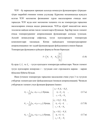 ЧЭУ - бу вариацион принцип асосида номаълум функцияларни тўғридан-
тўғри тақрибий ечимини топиш усулидир. Қурилиш механикасида вужудга 
келган ЧЭУ математик физиканинг турли масалаларини ечишда кенг 
тарқалди. ЧЭУ жуда кенг математик талқинга эга ва температура тарқалиш 
масалаларини ечишда жадал ривожланди. ЧЭУда кўриб чиқилаётган жисм 
эгаллаган майдон кичик чекли элементларга бўлинади. Ҳар бир чекли элемент 
ичида температуранинг аппроксимация функциялари алоҳида тузилади. 
Асосий 
номаълумлар 
сифатида, 
тугун 
нуқталаридаги 
температура 
компонентлари 
танланади. 
Кичик 
майдондаги 
температураларнинг 
аппроксимацияси энг оддий функциялардан фойдаланишга имкон беради. 
Температура функцияси қуйидаги формула билан берилади: 










 



i
i
j
k
j
k
T
T
N
N
N
T
T
 
 
 
 
(1.6) 
бу ерда 
i ,
j
T T  va 
k
T  – тугун нуқтадаги температура қийматлари. Чекли элемент 
тугун нуқталарни номерлаш i - тугундан соат стрелкасига қарама – қарши 
йўналиш бўйича бўлади. 
Икки ўлчовли температура тарқалиш масаласини ечиш учун 3 та тугунли 
учбурчак элементдан кенг фойдаланилади (чизиқли аппроксимация). Чизиқли 
учбурчакли элемент учун функция формани ёзамиз: 


1
 2


i
i
i
i
N
a
b x
c y
A
 бунда, 











i
j k
k
j
i
j
k
i
k
j
a
X Y
X Y
b
Y
Y
c
X
X
,  
 
(1.7.a) 


1
 2


j
j
j
j
N
a
b x
c y
A
 бунда, 











j
k i
i k
j
k
i
j
i
k
a
X Y
X Y
b
Y
Y
c
X
X
,  
 
(1.7.б) 


1
 2


k
k
k
k
N
a
b x
c y
A
 бунда, 











k
i
j
j i
k
i
j
k
j
i
a
X Y
X Y
b
Y
Y
c
X
X
 
 
 
(1.7.в) 
