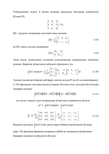 Учбурчакнинг юзаси A билан матрица орасидаги боғланиш қуйидагича 
бўлади [9]:  
1
1
2A
1

i
i
j
j
k
k
X
Y
X
Y
X
Y
, 
[B] - градиент матрицани ҳам ёзиб олиш мумкин: 
 
1
2









i
j
k
i
j
k
b
b
b
B
c
c
c
A
, 
 
 
 
(1.8) 
ва [D]- жисм хоссаси матрицаси:  
 
0
0


 



xx
yy
K
D
K
. 
 
 
 
 
(1.9) 
Энди чекли элементнинг иссиқлик ўтказувчанлик матрицасини ҳисоблаш 
мумкин. Биринчи қўшилувчи қуйидаги кўринишга эга: 
dV
c
c
c
b
b
b
K
K
c
c
c
b
b
b
A
D B dV
B
k
j
i
k
j
i
V
V
yy
xx
k
j
i
k
j
i
T

























0
0
4
1
][ ]
] [
[
2
. 
 
(1.10) 
Элемент қалинлиги бирлик деб фараз  қилган ҳолда dV ни dA га алмаштирамиз. 
(1.10) ифоданинг интеграл қисми ўзгармас бўлгани учун, интеграл белгисидан 
чиқариш мумкин:  
    
    
    
D B
A B
dA
D B
B
D B dV
B
T
V
A
T
T




. 
 
 
(1.11) 
 
(е) чекли элемент учун матрицалар кўпайтмаси қуйидагича бўлади:  
 
2
e
T
T
V
S
[k
]
[B] [D][B]dV
h[N] [N]dS




 
























k
k
j
k
i
k
k
j
j
j
i
j
k
i
j
i
i
i
yy
k
k
j
k
i
k
k
j
j
j
i
j
k
i
j
i
i
i
xx
e
c c
c c
c
c
c c
c c
c
c
c c
c c
c
c
A
K
b b
b b
b
b
b b
b b
b
b
b b
b b
b
b
A
K
k
4
4
( )
  
 
(1.12) 
Иккинчи интеграл 
T
S
h[N] [N]dS
 жисм сирти бўйича ҳисобланган бўлиши 
шарт. [N] функция формани матрицага қўйиб ва матрицали кўпайтмани 
бажариш натижаси қуйидагича бўлади: 
