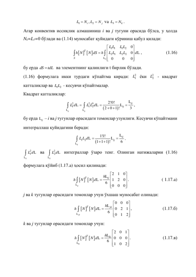 1 
i
L
N ,
2 
j
L
N  va 
3 
k
L
N . 
Агар конвектив иссиқлик алмашиниш i ва j тугуни орасида бўлса, у ҳолда 
Nk=L3=0 бўлади ва (1.14) муносабат қуйидаги кўриниш қабул қилади: 
   
1 1
1 2
2 1
2
2
0
0
0
0
0













L
L
ij
T
S
L L
L L
h N
N dS
h
L L
L L
d
,  
 
(1.16) 
бу ерда 
dS 
tdL  ва элементнинг қалинлиги t бирлик бўлади. 
(1.16) формулага икки турдаги кўпайтма киради: 
2
1L  ёки 
2
2
L  - квадрат 
катталиклар ва 
1 2
L L  - кесувчи кўпайтмалар.  
Квадрат катталиклар:  


 
 
2
2 0
1
1
2
2!0!
2
0 1 !
3







L
L
L
L
L
L
ij
ij
ij
ij
L d
L L d
, 
бу ерда Lij  – i ва j тугунлар орасидаги томонлар узунлиги. Кесувчи кўпайтмани 
интеграллаш қуйидагини беради: 


 
1 2
1!1!
1 1 1 !
6


 

L
L
L
L
ij
ij
ij
L L d
. 
 
2
1

L
L
ij
L d
 ва 
 
2
2

L
L
ij
L d  интеграллар ўзаро тенг. Олинган натижаларни (1.16) 
формулага қўйиб (1.17.a) ҳосил қилинади: 
   
2
1
0
     
1
2
0
6
0
0
0












L
L
L
ij
T
h ij
h
N
N d
. 
 
 
( 1.17.a) 
j ва k тугунлар орасидаги томонлар учун ўхшаш муносабат олинади: 
   
0
0
0
     
0
2
1
6
0
1
2












L
L
L
jk
T
h jk
h
N
N d
, 
 
 
(1.17.б) 
k ва j тугунлар орасидаги томонлар учун:  
   
2
0
1
     
0
0
0
6
1
0
2












L
L
L
ki
T
h ki
h
N
N d
. 
 
 
(1.17.в) 
