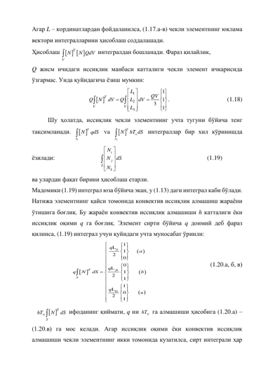 Агар L – кординатлардан фойдаланилса, (1.17.а-в) чекли элементнинг юклама 
вектори интегралларини ҳисоблаш соддалашади. 
Ҳисоблаш    

T
V
N
N QdV  интегралдан бошланади. Фараз қилайлик, 
Q жисм ичидаги иссиқлик манбаси катталиги чекли элемент ичкарисида 
ўзгармас. Унда қуйидагича ёзиш мумкин: 
 
1
2
3
1
    
1
3
1


 
 




 


 


 




T
V
V
L
QV
Q
N
dV
Q
L
dV
L
. 
 
 
 
(1.18) 
 
Шу ҳолатда, иссиқлик чекли элементнинг учта тугуни бўйича тенг 
тақсимланади. 
 
1
T
S
N
qdS

 va 
 
2
T
S
N
hT dS


 интеграллар бир хил кўринишда 
ёзилади:  
 
 
    











i
j
S
k
N
N
dS
N
  
 
 
 
 
(1.19) 
ва улардан фақат бирини ҳисоблаш етарли.  
Мадомики (1.19) интеграл юза бўйича экан, у (1.13) даги интеграл каби бўлади. 
Натижа элементнинг қайси томонида конвектив иссиқлик алмашиш жараёни 
ўтишига боғлиқ. Бу жараён конвектив иссиқлик алмашиши h катталиги ёки 
иссиқлик оқими q га боғлиқ. Элемент сирти бўйича q доимий деб фараз 
қилинса, (1.19) интеграл учун қуйидаги учта муносабат ўринли:  


 
 
 
1
1       
2
0
0
    
1        
2
1
1
0        
2
1

 
 

 

 

 

 

 
 
 

 
 


 

 
 

 

 


L
L
L
ij
T
jk
S
ki
q
a
q
q
N
d
в
S
b
q
 
 
 
 
(1.20.а, б, в)   
 
    

S
T
hT
N
dS  ифоданинг қиймати, q ни 

hT  га алмашиши ҳисобига (1.20.a) – 
(1.20.в) га мос келади. Агар иссиқлик оқими ёки конвектив иссиқлик 
алмашиши чекли элементнинг икки томонида кузатилса, сирт интеграли ҳар 
