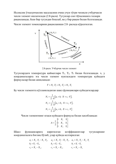 Иссиқлик ўтказувчанлик масаласини ечиш учун тўғри чизиқли учбурчакли 
чекли элемент ишлатилади (2.8-расм). Тугунлар соат йўналишига тескари 
рақамланади, бази бир тугундан бошлаб, ва у бир рақам билан белгиланади.  
Чекли элемент томонларини рақамланиши 2.8- расмда кўрсатилган. 
 
2.8-расм. Учбурчак чекли элемент 
Тугунлардаги температура қийматлари T1, T2, T3 билан белгиланади. x, y 
координаталарга эга чекли элемент нуқтасидаги температура қуйидаги 
формулалар билан аниқланади: 
1
1
2
2
3
3
T
N T
N
T
N
T






 
Бу чекли элементга қўлланиладиган шакл функциялари қуйидагилардир: 






1
1
1
1
2
2
2
2
3
3
3
3
1
,
2
1
,
2
1
2
N
a
b X
c Y
A
N
a
b
X
c
Y
A
N
a
b
X
c Y
A


















 
Чекли элементнинг юзаси қуйидаги формула билан ҳисобланади:
1
1
2
2
3
3
1
1 1
2 1
X
Y
A
X
Y
X
Y


 
Шакл 
функцияларига 
киритилган 
коэффициентлар 
тугунларнинг 
координатасига боғлиқ бўлиб, улар қуйида келтирилган: 
1
2
3
3
2
2
3
1
1
3
3
1
2
2
1
1
2
3
2
3
1
3
1
2
1
3
2
2
1
3
3
2
1
,
,
,
,
,
,
a
X
Y
X
Y
a
X
Y
X
Y
a
X
Y
X
Y
b
Y
Y
b
Y
Y
b
Y
Y
c
X
X
c
X
X
c
X
X
























 

