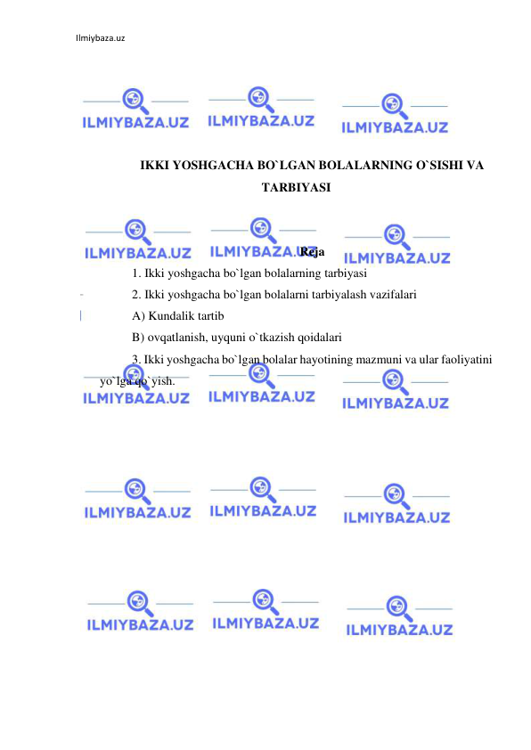 Ilmiybaza.uz 
 
 
 
 
 
 
IKKI YOSHGACHA BO`LGAN BOLALARNING O`SISHI VA 
TARBIYASI 
 
 
Reja 
1. Ikki yoshgacha bo`lgan bolalarning tarbiyasi 
2. Ikki yoshgacha bo`lgan bolalarni tarbiyalash vazifalari 
A) Kundalik tartib 
B) ovqatlanish, uyquni o`tkazish qoidalari 
3. Ikki yoshgacha bo`lgan bolalar hayotining mazmuni va ular faoliyatini 
yo`lga qo`yish. 
 
 
 
 
 
 
 
 
 
 
 
