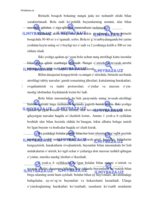 Ilmiybaza.uz 
 
Birinchi bosqich bolaning nutqni juda tez tushunib olishi bilan 
xarakterlanadi. Bola endi ko`pchilik buyumlarning nomini, ular bilan 
muomala qilishni, o`ziga qilingan munosabatni tushunadi. 
Bolaning aktiv nutqi esa juda sekin rivojlanadi. Butun birinchi 
bosqichda 30-40 so`z o`rganadi, xolos. Bola to`g`ri tarbiyalanganda bir yarim 
yoshdan keyin uning so`z boyligi tez o`sadi va 2 yoshlarga kelib u 300 so`zni 
ishlata oladi. 
Ikki yoshga qadam qo`ygan bola uchun nutq atrofdagi katta insonlar 
bilan aloqa qilish manbaiga aylanadi. Nutqni o`stirish va tevarak-atrofni 
bilishga doir ishlar bir vaqtda olib borilishi kerak. 
Bilim darajasini kengaytirish va nutqni o`stirishda, birinchi navbatda 
atrofdagi tabiiy narsalar: guruh xonasining jihozlari, kattalarning harakatlari, 
ovqatlantirish 
va 
tualet 
protsesslari, 
o`yinlar 
va 
maxsus 
o`yin-
mashg`ulotlardan foydalanish lozim bo`ladi. 
Bola bilan muomalada bo`lish jarayonida uning tevarak-atrofdagi 
hamma narsani unga tushunarli formada gapirib berish lozim. Ikki yoshga 
qadam qo`ygan bolalar bilan asosan, ular bevosita hozirgi daqiqada idrok 
qilayotgan narsalar haqida so`zlashish lozim.. Ammo 1 yosh-u 6 oylikdan 
boshlab ular bilan hozirda oldida bo`lmagan, lekin albatta bolaga tanish 
bo`lgan buyum va hodisalar haqida so`zlash kerak.  
Bu yoshdagi bolalar guruhi bilan har kuni ularning uyg`oqlik paytida 
mashg`ulot yoki nutqni o`stirish va tevarak-atrof haqidagi bilimlarini 
kengaytirish, harakatlarni rivojlantirish, buyumlar bilan muomalada bo`lish 
malakalarini o`stirish, ko`ngil ochar o`yinlariga doir maxsus tashkil qilingan 
o`yinlar, muzika mashg`ulotlari o`tkaziladi. 
1 yosh-u 6 oylikkacha bo`lgan bolalar bilan nutqni o`stirish va 
tevarak-atrofni chuqurroq bilishga doir ishlarda buyumlarni ko`rsatish bilan 
birga ularning nomi ham aytiladi: bolalar bilan uy hayvonlari, akvariumdagi 
baliqchalar, uy-ro`zg`or buyumlari va hokazolarni kuzatiladi. Ularga 
o`yinchoqlarning harakatlari ko`rsatiladi; rasmlarni ko`rsatib nomlarini 
