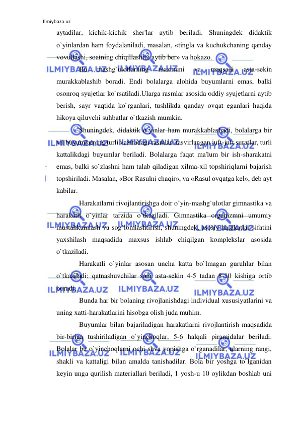 Ilmiybaza.uz 
 
aytadilar, kichik-kichik sher'lar aytib beriladi. Shuningdek didaktik 
o`yinlardan ham foydalaniladi, masalan, «tingla va kuchukchaning qanday 
vovullashi, soatning chiqillashini aytib ber» va hokazo. 
Bu 
mashg`ulotlarning 
mazmuni 
va 
maqsadi 
asta-sekin 
murakkablashib boradi. Endi bolalarga alohida buyumlarni emas, balki 
osonroq syujetlar ko`rsatiladi.Ularga rasmlar asosida oddiy syujetlarni aytib 
berish, sayr vaqtida ko`rganlari, tushlikda qanday ovqat eganlari haqida 
hikoya qiluvchi suhbatlar o`tkazish mumkin. 
Shuningdek, didaktik o`yinlar ham murakkablashadi, bolalarga bir 
xil buyumlarning turli vazifadagi rasmlari tasvirlangan juft-juft suratlar, turli 
kattalikdagi buyumlar beriladi. Bolalarga faqat ma'lum bir ish-sharakatni 
emas, balki so`zlashni ham talab qiladigan xilma-xil topshiriqlarni bajarish 
topshiriladi. Masalan, «Bor Rasulni chaqir», va «Rasul ovqatga kel», deb ayt 
kabilar. 
Harakatlarni rivojlantirishga doir o`yin-mashg`ulotlar gimnastika va 
harakatli o`yinlar tarzida o`tkaziladi. Gimnastika organizmni umumiy 
mustahkamlash va sog`lomlashtirish, shuningdek, asosiy harakatlar sifatini 
yaxshilash maqsadida maxsus ishlab chiqilgan komplekslar asosida 
o`tkaziladi. 
Harakatli o`yinlar asosan uncha katta bo`lmagan guruhlar bilan 
o`tkaziladi: qatnashuvchilar soni asta-sekin 4-5 tadan 8-10 kishiga ortib 
boradi. 
Bunda har bir bolaning rivojlanishdagi individual xususiyatlarini va 
uning xatti-harakatlarini hisobga olish juda muhim.  
Buyumlar bilan bajariladigan harakatlarni rivojlantirish maqsadida 
bir-biriga tushiriladigan o`yinchoqlar, 5-6 halqali piramidalar beriladi. 
Bolalar bu o`yinchoqlarni ochi shva yopishga o`rganadilar, ularning rangi, 
shakli va kattaligi bilan amalda tanishadilar. Bola bir yoshga to`lganidan 
keyin unga qurilish materiallari beriladi, 1 yosh-u 10 oylikdan boshlab uni 
