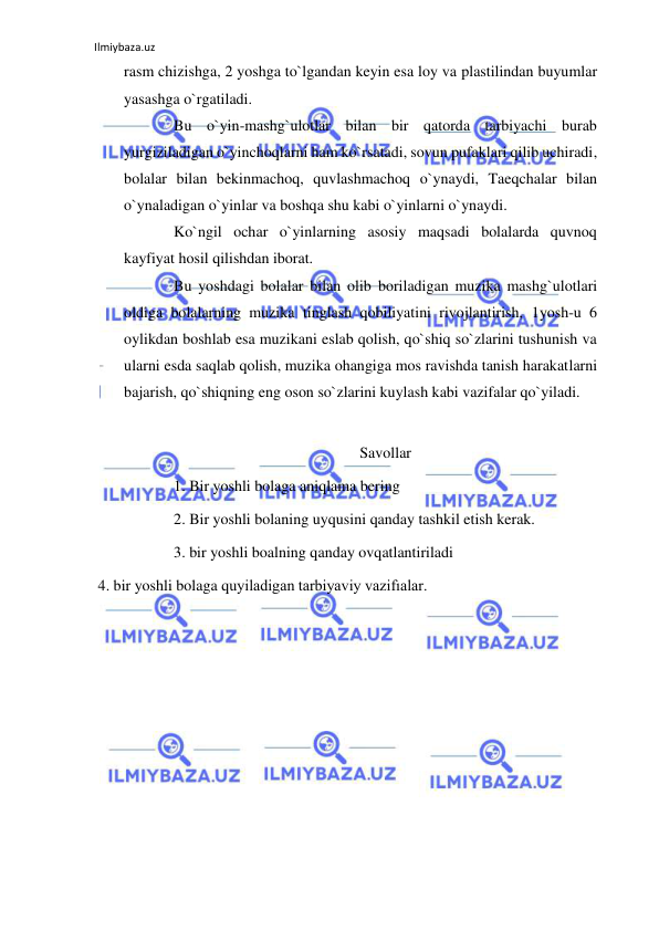 Ilmiybaza.uz 
 
rasm chizishga, 2 yoshga to`lgandan keyin esa loy va plastilindan buyumlar 
yasashga o`rgatiladi. 
Bu o`yin-mashg`ulotlar bilan bir qatorda tarbiyachi burab 
yurgiziladigan o`yinchoqlarni ham ko`rsatadi, sovun pufaklari qilib uchiradi, 
bolalar bilan bekinmachoq, quvlashmachoq o`ynaydi, Taeqchalar bilan 
o`ynaladigan o`yinlar va boshqa shu kabi o`yinlarni o`ynaydi. 
Ko`ngil ochar o`yinlarning asosiy maqsadi bolalarda quvnoq 
kayfiyat hosil qilishdan iborat. 
Bu yoshdagi bolalar bilan olib boriladigan muzika mashg`ulotlari 
oldiga bolalarning muzika tinglash qobiliyatini rivojlantirish, 1yosh-u 6 
oylikdan boshlab esa muzikani eslab qolish, qo`shiq so`zlarini tushunish va 
ularni esda saqlab qolish, muzika ohangiga mos ravishda tanish harakatlarni 
bajarish, qo`shiqning eng oson so`zlarini kuylash kabi vazifalar qo`yiladi. 
 
Savollar 
1. Bir yoshli bolaga aniqlama bering 
2. Bir yoshli bolaning uyqusini qanday tashkil etish kerak. 
3. bir yoshli boalning qanday ovqatlantiriladi 
 4. bir yoshli bolaga quyiladigan tarbiyaviy vazifıalar. 
