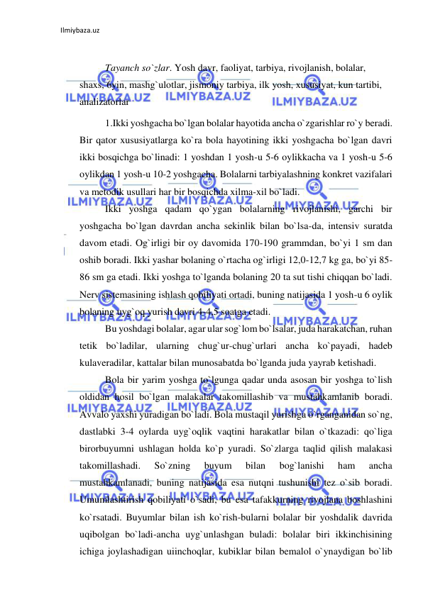 Ilmiybaza.uz 
 
 
Tayanch so`zlar. Yosh davr, faoliyat, tarbiya, rivojlanish, bolalar, 
shaxs, 6yin, mashg`ulotlar, jismoniy tarbiya, ilk yosh, xususiyat, kun tartibi, 
analizatorlar 
1.Ikki yoshgacha bo`lgan bolalar hayotida ancha o`zgarishlar ro`y beradi. 
Bir qator xususiyatlarga ko`ra bola hayotining ikki yoshgacha bo`lgan davri 
ikki bosqichga bo`linadi: 1 yoshdan 1 yosh-u 5-6 oylikkacha va 1 yosh-u 5-6 
oylikdan 1 yosh-u 10-2 yoshgacha. Bolalarni tarbiyalashning konkret vazifalari 
va metodik usullari har bir bosqichda xilma-xil bo`ladi. 
Ikki yoshga qadam qo`ygan bolalarning rivojlanishi, garchi bir 
yoshgacha bo`lgan davrdan ancha sekinlik bilan bo`lsa-da, intensiv suratda 
davom etadi. Og`irligi bir oy davomida 170-190 grammdan, bo`yi 1 sm dan 
oshib boradi. Ikki yashar bolaning o`rtacha og`irligi 12,0-12,7 kg ga, bo`yi 85-
86 sm ga etadi. Ikki yoshga to`lganda bolaning 20 ta sut tishi chiqqan bo`ladi. 
Nerv sistemasining ishlash qobiliyati ortadi, buning natijasida 1 yosh-u 6 oylik 
bolaning uyg`oq yurish davri 4-4,5 soatga etadi. 
Bu yoshdagi bolalar, agar ular sog`lom bo`lsalar, juda harakatchan, ruhan 
tetik bo`ladilar, ularning chug`ur-chug`urlari ancha ko`payadi, hadeb 
kulaveradilar, kattalar bilan munosabatda bo`lganda juda yayrab ketishadi. 
Bola bir yarim yoshga to`lgunga qadar unda asosan bir yoshga to`lish 
oldidan hosil bo`lgan malakalar takomillashib va mustahkamlanib boradi. 
Avvalo yaxshi yuradigan bo`ladi. Bola mustaqil yurishga o`rganganidan so`ng, 
dastlabki 3-4 oylarda uyg`oqlik vaqtini harakatlar bilan o`tkazadi: qo`liga 
birorbuyumni ushlagan holda ko`p yuradi. So`zlarga taqlid qilish malakasi 
takomillashadi. 
So`zning 
buyum 
bilan 
bog`lanishi 
ham 
ancha 
mustahkamlanadi, buning natijasida esa nutqni tushunishi tez o`sib boradi. 
Umumlashtirish qobiliyati o`sadi, bu esa tafakkurning rivojlana boshlashini 
ko`rsatadi. Buyumlar bilan ish ko`rish-bularni bolalar bir yoshdalik davrida 
uqibolgan bo`ladi-ancha uyg`unlashgan buladi: bolalar biri ikkinchisining 
ichiga joylashadigan uiinchoqlar, kubiklar bilan bemalol o`ynaydigan bo`lib 
