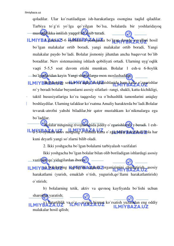 Ilmiybaza.uz 
 
qoladilar. Ular ko`rsatiladigan ish-harakatlarga osongina taqlid qiladilar. 
Tarbiya to`g`ri yo`lga qo`yilgan bo`lsa, bolalarda bir yoshlaridayoq 
mustaqillikka intilish yaqqol ko`rinib turadi. 
 1 yosh-u 5-6 oylikdan 2 yoshgacha bo`lgan davrda avvallari hosil 
bo`lgan malakalar ortib boradi, yangi malakalar ortib boradi, Yangi 
malakalar paydo bo`ladi. Bolalar jismoniy jihatdan ancha baquvvat bo`lib 
boradilar. Nerv sistemasining ishlash qobiliyati ortadi. Ularning uyg`oqlik 
vaqti 5-5,5 soat davom etishi mumkun. Bolalar 1 esh-u 6-8oylik 
bo`lganlaridan keyin Yangi sharoitlarga oson moslashadilar.   
 Bolalarning sensor va aqliy rivojlanishlarida ham katta o`zgarishlar 
ro`y beradi bolalar buyumlarni asosiy sifatlari- rangi, shakli, katta-kichikligi, 
taktil hususiyatlariga ko`ra taqqoslay va o`hshashlik tamonlarini aniqlay 
boshlaydilar. Ularning tafakkur ko`rsatma Amaliy harakterda bo`ladi.Bolalar 
tevarak-atrofni yahshi biladilar,bir qator mustahkam ko`nikmalarga ega 
bo`ladilar.   
 Bolalar nutqining rivojlanishida jiddiy o`zgarishlar ro`y beradi. 1 esh-
u 5-6 oylikda aktiv nutqning o`sishida katta o`zgarishlar kuzatiladi bola har 
kuni deyarli yangi so`zlarni bilib oladi.  
2. Ikki yoshgacha bo`lgan bolalarni tarbiyalash vazifalari 
Ikki yoshgacha bo`lgan bolalar bilan olib boriladigan ishlardagi asosiy 
vazifalar qo`yidagilardan iborat; 
a) bolalarning sog`lig`ini saqlash, organizimini chiniqtirish, asosiy 
harakatlarni (yurish, emaklab o`tish, yugurish,qo`llarni harakatlantirish) 
o`stirish;  
b) bolalarning tetik, aktiv va quvnoq kayfiyatda bo`lishi uchun 
sharoitlar yaratish;  
v) batartiblik va o`z – o`ziga hizmat ko`rsatish yuzasidan eng oddiy 
malakalar hosil qilish; 
