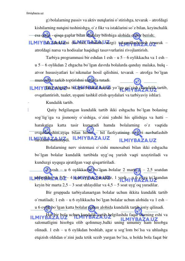 Ilmiybaza.uz 
 
g) bolalarning passiv va aktiv nutqlarini o`stirishga, tevarak – atrofdagi 
kishilarning nutqini tushinishga, o`z fikr va istaklarini so`z bilan, keyinchalik 
esa qisqa - qisqa gaplar bilan ifodalay bilishiga alohida etibor berish;  
d) idroklarni (ko`rish, eshitish, sezgi) takomillashtirish tevarak – 
atrofdagi narsa va hodisalar haqidagi tasavvurlarini rivojlantirish.    
Tarbiya programmasi bir eshdan 1 esh – u 5 – 6 oylikkacha va 1 esh – 
u 5 – 6 oylikdan 2 ehgacha bo`lgan davrda bolalarda qanday malaka, hulq - 
atvor hususiyatlari ko`nikmalar hosil qilishini, tevarak – atrofga bo`lgan 
munosabat tarkib toptirishni nazarda tutadi.  
Ikki eshgacha bo`lgan bolalar haetini yo`lga qo`yish (kundalik tartib, 
ovqatlantirish, tualet, uyquni tashkil etish qoydalari va tarbiyaviy ishlar).   
Kundalik tartib. 
 Qatiy belgilangan kundalik tartib ikki eshgacha bo`lgan bolaning 
sog`lig`iga va jismoniy o`sishiga, o`zini yahshi his qilishiga va hatti – 
harakatiga 
katta 
tasir 
kursatadi 
hamda 
bolalarning 
o`z 
vaqtida 
ovqatlanishini,uyqu bilan hilma – hil faoliyatining to`g`ri navbatlashib 
turishini taminlaydi. 
Bolalarning nerv sistemasi o`sishi munosabati bilan ikki eshgacha 
bo`lgan bolalar kundalik tartibida uyg`oq yurish vaqti uzaytiriladi va 
kunduzgi uyquga ajratilgan vaqt qisqartiriladi.  
1 yosh – u 6 oylikkacha bo`lgan bolalar 2 marta 2 – 2,5 soatdan 
uhlaydilar va 3,5 – 4 soat uyg`oq yuradilar, 1 yosh – u 6 oyga to`lgandan 
keyin bir marta 2,5 – 3 soat uhlaydilar va 4,5 – 5 soat uyg`oq yuradilar. 
Bir gruppada tarbiyalanaetgan bolalar uchun ikkita kundalik tartib 
o`rnatiladi; 1 esh – u 6 oylikkacha bo`lgan bolalar uchun alohida va 1 esh – 
u 6 oylik bo`lgan katta bolalar uchun alohida kundalik tartib joriy qilinadi. 
Har bir bola uchun kundalik tartib belgilashda faqat ularning eshi va 
salomatligini hisobga olib qolinmay,balki uning umumiy ham hisobga 
olinadi. 1 esh – u 6 oylikdan boshlab, agar u sog`lom bo`lsa va uhlashga 
etqizish oldidan o`zini juda tetik sezib yurgan bo`lsa, u holda bola faqat bir 
