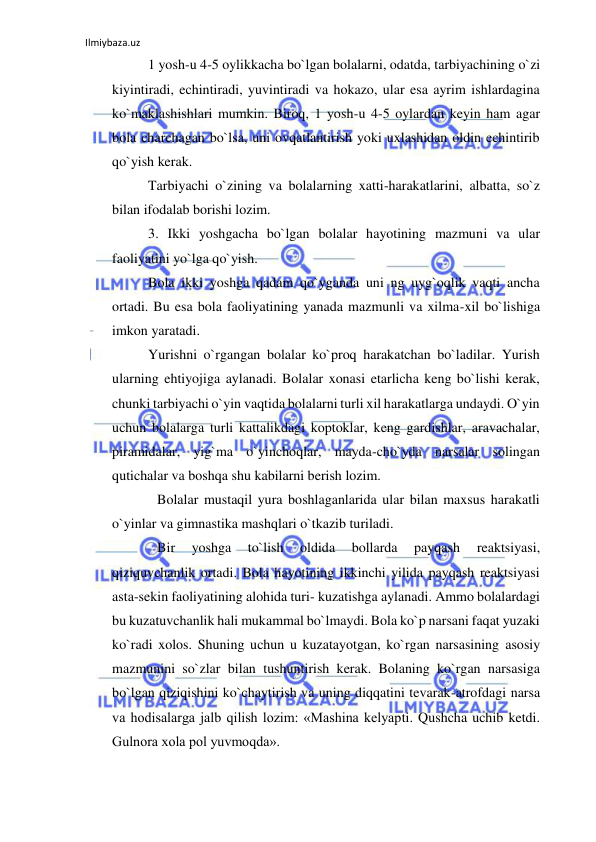 Ilmiybaza.uz 
 
1 yosh-u 4-5 oylikkacha bo`lgan bolalarni, odatda, tarbiyachining o`zi 
kiyintiradi, echintiradi, yuvintiradi va hokazo, ular esa ayrim ishlardagina 
ko`maklashishlari mumkin. Biroq, 1 yosh-u 4-5 oylardan keyin ham agar 
bola charchagan bo`lsa, uni ovqatlantirish yoki uxlashidan oldin echintirib 
qo`yish kerak. 
Tarbiyachi o`zining va bolalarning xatti-harakatlarini, albatta, so`z 
bilan ifodalab borishi lozim. 
3. Ikki yoshgacha bo`lgan bolalar hayotining mazmuni va ular 
faoliyatini yo`lga qo`yish. 
Bola ikki yoshga qadam qo`yganda uni ng uyg`oqlik vaqti ancha 
ortadi. Bu esa bola faoliyatining yanada mazmunli va xilma-xil bo`lishiga 
imkon yaratadi. 
Yurishni o`rgangan bolalar ko`proq harakatchan bo`ladilar. Yurish 
ularning ehtiyojiga aylanadi. Bolalar xonasi etarlicha keng bo`lishi kerak, 
chunki tarbiyachi o`yin vaqtida bolalarni turli xil harakatlarga undaydi. O`yin 
uchun bolalarga turli kattalikdagi koptoklar, keng gardishlar, aravachalar, 
piramidalar, yig`ma o`yinchoqlar, mayda-cho`yda narsalar solingan 
qutichalar va boshqa shu kabilarni berish lozim. 
Bolalar mustaqil yura boshlaganlarida ular bilan maxsus harakatli 
o`yinlar va gimnastika mashqlari o`tkazib turiladi. 
Bir 
yoshga 
to`lish 
oldida 
bollarda 
payqash 
reaktsiyasi, 
qiziquvchanlik ortadi. Bola hayotining ikkinchi yilida payqash reaktsiyasi 
asta-sekin faoliyatining alohida turi- kuzatishga aylanadi. Ammo bolalardagi 
bu kuzatuvchanlik hali mukammal bo`lmaydi. Bola ko`p narsani faqat yuzaki 
ko`radi xolos. Shuning uchun u kuzatayotgan, ko`rgan narsasining asosiy 
mazmunini so`zlar bilan tushuntirish kerak. Bolaning ko`rgan narsasiga 
bo`lgan qiziqishini ko`chaytirish va uning diqqatini tevarak-atrofdagi narsa 
va hodisalarga jalb qilish lozim: «Mashina kelyapti. Qushcha uchib ketdi. 
Gulnora xola pol yuvmoqda». 
