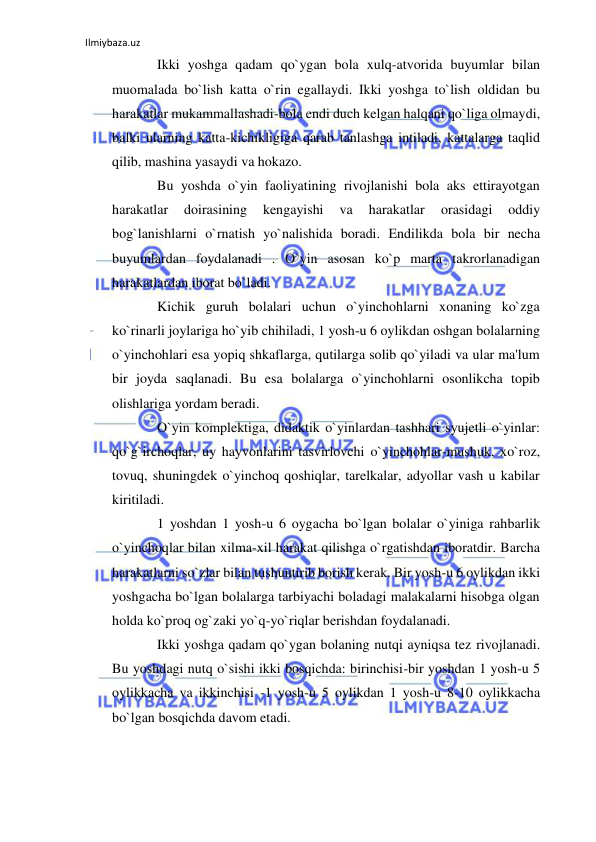 Ilmiybaza.uz 
 
Ikki yoshga qadam qo`ygan bola xulq-atvorida buyumlar bilan 
muomalada bo`lish katta o`rin egallaydi. Ikki yoshga to`lish oldidan bu 
harakatlar mukammallashadi-bola endi duch kelgan halqani qo`liga olmaydi, 
balki ularning katta-kichikligiga qarab tanlashga intiladi, kattalarga taqlid 
qilib, mashina yasaydi va hokazo. 
Bu yoshda o`yin faoliyatining rivojlanishi bola aks ettirayotgan 
harakatlar 
doirasining 
kengayishi 
va 
harakatlar 
orasidagi 
oddiy 
bog`lanishlarni o`rnatish yo`nalishida boradi. Endilikda bola bir necha 
buyumlardan foydalanadi . O`yin asosan ko`p marta takrorlanadigan 
harakatlardan iborat bo`ladi. 
Kichik guruh bolalari uchun o`yinchohlarni xonaning ko`zga 
ko`rinarli joylariga ho`yib chihiladi, 1 yosh-u 6 oylikdan oshgan bolalarning 
o`yinchohlari esa yopiq shkaflarga, qutilarga solib qo`yiladi va ular ma'lum 
bir joyda saqlanadi. Bu esa bolalarga o`yinchohlarni osonlikcha topib 
olishlariga yordam beradi. 
O`yin komplektiga, didaktik o`yinlardan tashhari syujetli o`yinlar: 
qo`g`irchoqlar, uy hayvonlarini tasvirlovchi o`yinchohlar-mushuk, xo`roz, 
tovuq, shuningdek o`yinchoq qoshiqlar, tarelkalar, adyollar vash u kabilar 
kiritiladi. 
1 yoshdan 1 yosh-u 6 oygacha bo`lgan bolalar o`yiniga rahbarlik 
o`yinchoqlar bilan xilma-xil harakat qilishga o`rgatishdan iboratdir. Barcha 
harakatlarni so`zlar bilan tushuntirib borish kerak. Bir yosh-u 6 oylikdan ikki 
yoshgacha bo`lgan bolalarga tarbiyachi boladagi malakalarni hisobga olgan 
holda ko`proq og`zaki yo`q-yo`riqlar berishdan foydalanadi. 
Ikki yoshga qadam qo`ygan bolaning nutqi ayniqsa tez rivojlanadi. 
Bu yoshdagi nutq o`sishi ikki bosqichda: birinchisi-bir yoshdan 1 yosh-u 5 
oylikkacha va ikkinchisi -1 yosh-u 5 oylikdan 1 yosh-u 8-10 oylikkacha 
bo`lgan bosqichda davom etadi. 
