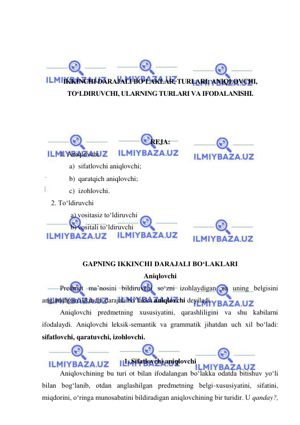  
 
 
 
 
 
IKKINCHI DARAJALI BO‘LAKLAR, TURLARI: ANIQLOVCHI, 
TO‘LDIRUVCHI, ULARNING TURLARI VA IFODALANISHI. 
 
 
 
REJA: 
1. Aniqlovchi 
a) sifatlovchi aniqlovchi; 
b) qaratqich aniqlovchi; 
c) izohlovchi. 
2. To‘ldiruvchi 
a) vositasiz to‘ldiruvchi  
b) vositali to‘ldiruvchi 
 
 
GAPNING IKKINCHI DARAJALI BO‘LAKLARI 
Aniqlovchi 
Predmet ma’nosini bildiruvchi so‘zni izohlaydigan va uning belgisini 
anglatadigan ikkinchi darajali bo‘lakka aniqlovchi deyiladi. 
Aniqlovchi predmetning xususiyatini, qarashliligini va shu kabilarni 
ifodalaydi. Aniqlovchi leksik-semantik va grammatik jihatdan uch xil bo‘ladi: 
sifatlovchi, qaratuvchi, izohlovchi. 
 
1. Sifatlovchi aniqlovchi 
Aniqlovchining bu turi ot bilan ifodalangan bo‘lakka odatda bitishuv yo‘li 
bilan bog‘lanib, otdan anglashilgan predmetning belgi-xususiyatini, sifatini, 
miqdorini, o‘ringa munosabatini bildiradigan aniqlovchining bir turidir. U qanday?, 
