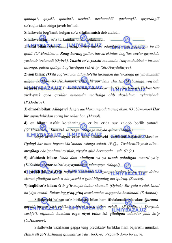  
 
qanaqa?, qaysi?, qancha?, necha?, nechanchi?, qachongi?, qayerdagi? 
so‘roqlaridan biriga javob bo‘ladi. 
Sifatlovchi bog‘lanib kelgan so‘z sifatlanmish deb ataladi. 
Sifatlovchi turli so‘z turkumlari bilan ifodalanadi: 
1) sifat bilan: Quyoshning issiq, tansiq nurlari odamlarga xush yoqadigan bo‘lib 
qoldi. (O‘.Hoshimov). Rang-barang gullar, har xil ekinlar, bog‘lar, suvlar quyoshda 
yashnab tovlanadi (Oybek). Yaxshi so‘z, yaxshi muomala, ishq-muhabbat – insonni 
insonga, qalbni qalbga bog‘laydigan sehrli ip. (Sh.Ubaydullayev). 
2) son bilan: Ikkita zog‘ora non bilan to‘rtta turshakni dasturxonga qo‘yib tamaddi 
qilgan bo‘ldim. (O‘.Hoshimov). Birinchi qor ham shu tepalik boshiga yog‘adi, 
birinchi maysalar ham Xirmontepa bag‘rida ko‘karadi. (O‘.Hoshimov). Uch-to‘rtta 
yirik-yirik qora qushlar nimanidir mo‘ljalga olib shoshilmay aylanishadi. 
(P.Qodirov). 
3) olmosh bilan: Allaqaysi dengiz qushlarining odati qiziq ekan. (O‘.Usmonov) Har 
bir qiyinchilikdan so‘ng bir rohat bor. (Maqol). 
4) ot bilan: Asfalt ko‘chaning u er bu erida suv xalqob bo‘lib yotardi. 
(O‘.Hoshimov). Kumush so‘zingni chaqaga mayda qilma. (Maqol). 
-dagi affiksini olgan otlar ham sifatlovchi vazifasini bajaradi. Masalan: 
Uydagi har bitta buyum Ma’sudani esimga soladi. (P.Q.). Toshkentlik yosh olim... 
atrofdagi cho‘ponlarni to‘plab, ziyofat qilib bermoqda... edi. (P.Q.). 
5) sifatdosh bilan: Unda dam oladigan va yo tunab qoladigan manzil yo‘q. 
(K.Yashin). Aytar so‘zni ayt, aytmas so‘zdan qayt. (Maqol). 
6) ravish bilan: Ko‘p befoyda narsalarni o‘rganganingdan ko‘ra senga doimo 
xizmat qiladigan besh-o‘nta yaxshi o‘gitni bilganing ma’qulroq. (Seneka). 
7) taqlid so‘z bilan: G‘ir-g‘ir mayin bahor shamoli. (Oybek). Bir gala o‘rdak kanal 
bo‘yiga tushdi. Bularning g‘aq-g‘uq ovozi ancha vaqtgacha bosilmadi. (S.Ahmad). 
Sifatlovchi ba’zan so‘z birikmasi bilan ham ifodalanadi. Masalan: Qarama-
qarshi turgan ikki eshikning birini shaxt bilan ochdi... (P.Qodirov). Dunyoda 
xushfe’l, olijanob, hamisha ezgu niyat bilan ish qiladigan odamlar juda ko‘p 
(O.Husanov). 
Sifatlovchi vazifasini gapga teng predikativ birliklar ham bajarishi mumkin: 
Himmati zo‘r kishining qimmati zo‘rdir. («Oz-oz o‘rganib dono bo‘lur»).  
