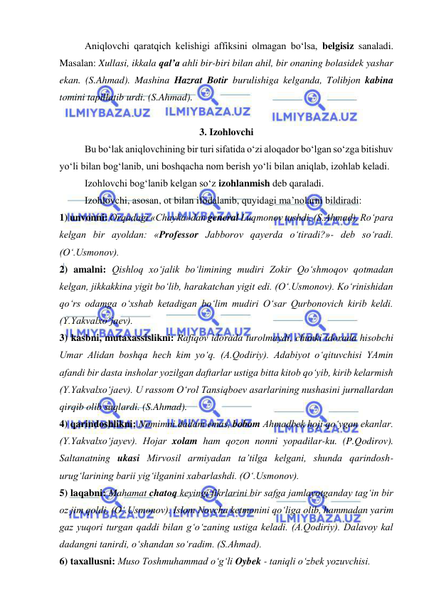  
 
Aniqlovchi qaratqich kelishigi affiksini olmagan bo‘lsa, belgisiz sanaladi. 
Masalan: Xullasi, ikkala qal’a ahli bir-biri bilan ahil, bir onaning bolasidek yashar 
ekan. (S.Ahmad). Mashina Hazrat Botir burulishiga kelganda, Tolibjon kabina 
tomini tapillatib urdi. (S.Ahmad). 
 
3. Izohlovchi 
Bu bo‘lak aniqlovchining bir turi sifatida o‘zi aloqador bo‘lgan so‘zga bitishuv 
yo‘li bilan bog‘lanib, uni boshqacha nom berish yo‘li bilan aniqlab, izohlab keladi.  
Izohlovchi bog‘lanib kelgan so‘z izohlanmish deb qaraladi. 
Izohlovchi, asosan, ot bilan ifodalanib, quyidagi ma’nolarni bildiradi: 
1) unvonni: Orqadagi «Chayka»dan general Luqmonov tushdi. (S.Ahmad). Ro‘para 
kelgan bir ayoldan: «Professor Jabborov qayerda o‘tiradi?»- deb so‘radi. 
(O‘.Usmonov). 
2) amalni: Qishloq xo‘jalik bo‘limining mudiri Zokir Qo‘shmoqov qotmadan 
kelgan, jikkakkina yigit bo‘lib, harakatchan yigit edi. (O‘.Usmonov). Ko‘rinishidan 
qo‘rs odamga o‘xshab ketadigan bo‘lim mudiri O‘sar Qurbonovich kirib keldi. 
(Y.Yakvalxo‘jaev). 
3) kasbni, mutaxassislikni: Rafiqov idorada turolmaydi, chunki idorada hisobchi 
Umar Alidan boshqa hech kim yo‘q. (A.Qodiriy). Adabiyot o‘qituvchisi YAmin 
afandi bir dasta insholar yozilgan daftarlar ustiga bitta kitob qo‘yib, kirib kelarmish 
(Y.Yakvalxo‘jaev). U rassom O‘rol Tansiqboev asarlarining nushasini jurnallardan 
qirqib olib saqlardi. (S.Ahmad). 
4) qarindoshlikni: Nomimni dadam emas, bobom Ahmadbek hoji qo‘ygan ekanlar. 
(Y.Yakvalxo‘jayev). Hojar xolam ham qozon nonni yopadilar-ku. (P.Qodirov). 
Saltanatning ukasi Mirvosil armiyadan ta’tilga kelgani, shunda qarindosh-
urug‘larining barii yig‘ilganini xabarlashdi. (O‘.Usmonov). 
5) laqabni: Mahamat chatoq keyingi fikrlarini bir safga jamlayotganday tag‘in bir 
oz jim qoldi. (O‘.Usmonov). Islom Novcha ketmonini qo‘liga olib, hammadan yarim 
gaz yuqori turgan qaddi bilan g‘o‘zaning ustiga keladi. (A.Qodiriy). Dalavoy kal 
dadangni tanirdi, o‘shandan so‘radim. (S.Ahmad). 
6) taxallusni: Muso Toshmuhammad o‘g‘li Oybek - taniqli o‘zbek yozuvchisi. 
