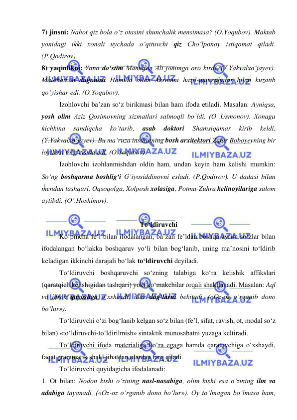  
 
7) jinsni: Nahot qiz bola o‘z otasini shunchalik mensimasa? (O.Yoqubov). Maktab 
yonidagi ikki xonali uychada o‘qituvchi qiz Cho‘lponoy istiqomat qiladi. 
(P.Qodirov). 
8) yaqinlikni: Yana do‘stim Mamajon Ali jonimga oro kirdi. (Y.Yakvalxo‘jayev). 
Malohatxon dugonasi Hamida bilan Akromni hazil-mutoyibalar bilan kuzatib 
qo‘yishar edi. (O.Yoqubov). 
Izohlovchi ba’zan so‘z birikmasi bilan ham ifoda etiladi. Masalan: Ayniqsa, 
yosh olim Aziz Qosimovning xizmatlari salmoqli bo‘ldi. (O‘.Usmonov). Xonaga 
kichkina 
sandiqcha 
ko‘tarib, 
asab 
doktori 
Shamsiqamar 
kirib 
keldi. 
(Y.Yakvalxo‘jayev). Bu ma’ruza institutning bosh arxitektori Zafar Boboyevning bir 
loyihasi to‘g‘risida edi. (O.Yoqubov). 
Izohlovchi izohlanmishdan oldin ham, undan keyin ham kelishi mumkin: 
So‘ng boshqarma boshlig‘i G‘iyosiddinovni esladi. (P.Qodirov). U dadasi bilan 
mendan tashqari, Oqsoqolga, Xolposh xolasiga, Potma-Zuhra kelinoyilariga salom 
aytibdi. (O‘.Hoshimov). 
 
To‘ldiruvchi 
Ko‘pincha fe’l bilan ifodalangan, ba’zan fe’ldan boshqa ayrim so‘zlar bilan 
ifodalangan bo‘lakka boshqaruv yo‘li bilan bog‘lanib, uning ma’nosini to‘ldirib 
keladigan ikkinchi darajali bo‘lak to‘ldiruvchi deyiladi. 
To‘ldiruvchi boshqaruvchi so‘zning talabiga ko‘ra kelishik affikslari 
(qaratqich kelishigidan tashqari) yoki ko‘makchilar orqali shakllanadi. Masalan: Aql 
va idrok quyoshga o‘xshaydi, ular dog‘larni bekitadi. («Oz-oz o‘rganib dono 
bo‘lur»).  
To‘ldiruvchi o‘zi bog‘lanib kelgan so‘z bilan (fe’l, sifat, ravish, ot, modal so‘z 
bilan) «to‘ldiruvchi-to‘ldirilmish» sintaktik munosabatni yuzaga keltiradi. 
To‘ldiruvchi ifoda materialiga ko‘ra egaga hamda qaratuvchiga o‘xshaydi, 
faqat grammatik shakl jihatdan ulardan farq qiladi. 
To‘ldiruvchi quyidagicha ifodalanadi: 
1. Ot bilan: Nodon kishi o‘zining nasl-nasabiga, olim kishi esa o‘zining ilm va 
adabiga tayanadi. («Oz-oz o‘rganib dono bo‘lur»). Oy to‘lmagan bo‘lmasa ham, 
