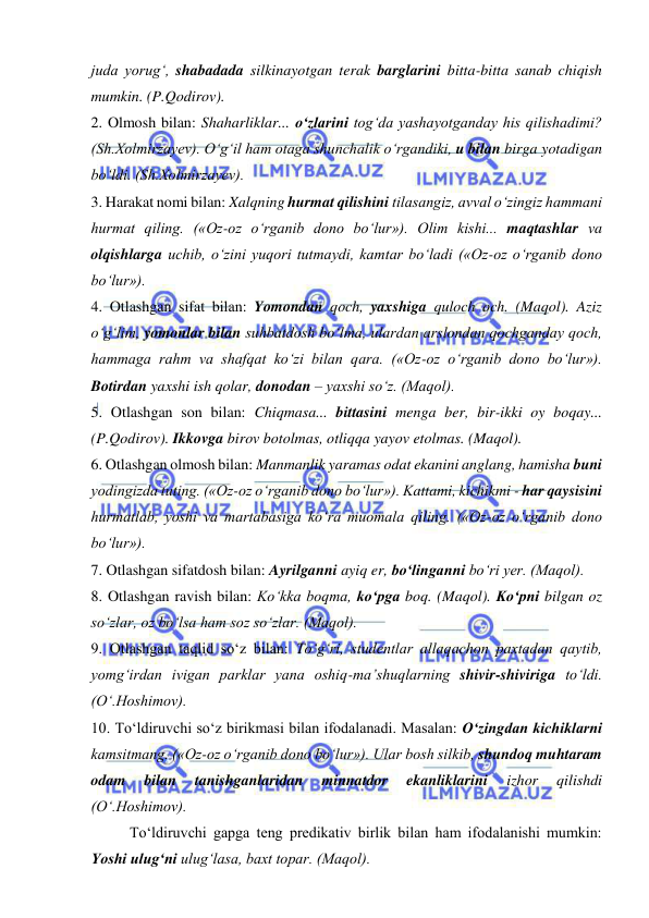  
 
juda yorug‘, shabadada silkinayotgan terak barglarini bitta-bitta sanab chiqish 
mumkin. (P.Qodirov). 
2. Olmosh bilan: Shaharliklar... o‘zlarini tog‘da yashayotganday his qilishadimi? 
(Sh.Xolmirzayev). O‘g‘il ham otaga shunchalik o‘rgandiki, u bilan birga yotadigan 
bo‘ldi. (Sh.Xolmirzayev). 
3. Harakat nomi bilan: Xalqning hurmat qilishini tilasangiz, avval o‘zingiz hammani 
hurmat qiling. («Oz-oz o‘rganib dono bo‘lur»). Olim kishi... maqtashlar va 
olqishlarga uchib, o‘zini yuqori tutmaydi, kamtar bo‘ladi («Oz-oz o‘rganib dono 
bo‘lur»).  
4. Otlashgan sifat bilan: Yomondan qoch, yaxshiga quloch och. (Maqol). Aziz 
o‘g‘lim, yomonlar bilan suhbatdosh bo‘lma, ulardan arslondan qochganday qoch, 
hammaga rahm va shafqat ko‘zi bilan qara. («Oz-oz o‘rganib dono bo‘lur»). 
Botirdan yaxshi ish qolar, donodan – yaxshi so‘z. (Maqol). 
5. Otlashgan son bilan: Chiqmasa... bittasini menga ber, bir-ikki oy boqay... 
(P.Qodirov). Ikkovga birov botolmas, otliqqa yayov etolmas. (Maqol). 
6. Otlashgan olmosh bilan: Manmanlik yaramas odat ekanini anglang, hamisha buni 
yodingizda tuting. («Oz-oz o‘rganib dono bo‘lur»). Kattami, kichikmi - har qaysisini 
hurmatlab, yoshi va martabasiga ko‘ra muomala qiling. («Oz-oz o‘rganib dono 
bo‘lur»). 
7. Otlashgan sifatdosh bilan: Ayrilganni ayiq er, bo‘linganni bo‘ri yer. (Maqol). 
8. Otlashgan ravish bilan: Ko‘kka boqma, ko‘pga boq. (Maqol). Ko‘pni bilgan oz 
so‘zlar, oz bo‘lsa ham soz so‘zlar. (Maqol). 
9. Otlashgan taqlid so‘z bilan: To‘g‘ri, studentlar allaqachon paxtadan qaytib, 
yomg‘irdan ivigan parklar yana oshiq-ma’shuqlarning shivir-shiviriga to‘ldi. 
(O‘.Hoshimov). 
10. To‘ldiruvchi so‘z birikmasi bilan ifodalanadi. Masalan: O‘zingdan kichiklarni 
kamsitmang. («Oz-oz o‘rganib dono bo‘lur»). Ular bosh silkib, shundoq muhtaram 
odam 
bilan 
tanishganlaridan 
minnatdor 
ekanliklarini 
izhor 
qilishdi 
(O‘.Hoshimov). 
To‘ldiruvchi gapga teng predikativ birlik bilan ham ifodalanishi mumkin: 
Yoshi ulug‘ni ulug‘lasa, baxt topar. (Maqol).  
 
