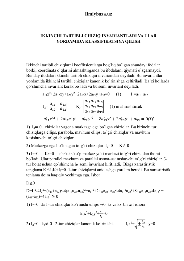 Ilmiybaza.uz 
 
 
IKKINCHI TARTIBLI CHIZIQ INVARIANTLARI VA ULAR 
YORDAMIDA KLASSIFIKATSIYA QILISH 
 
 
Ikkinchi tartibli chiziqlarni koeffitsientlarga bog`liq bo`lgan shunday ifodalar 
borki, koordinata o`qlarini almashtirganda bu ifodalarni qiymati o`zgarmaydi. 
Bunday ifodalar ikkinchi tartibli chiziqni invariantlari deyiladi. Bu invariantlar 
yordamida ikkinchi tartibli chiziqlar kanonik ko`rinishga keltiriladi. Ba’zi hollarda 
qo`shimcha invariant kerak bo`ladi va bu semi invariant deyiladi.              
               a11x2+2a12xy+a22y2+2a13x+2a13y+a33=0      (1)         I1=a11+a22                        
                        I2=|𝑎11
𝑎13
𝑎12
𝑎22|        K3=|
𝑎11𝑎12𝑎13
𝑎12𝑎22𝑎23
𝑎13𝑎23𝑎33
|     (1) ni almashtirsak              
                𝑎11
′ 𝑥′2 + 2𝑎12
′ 𝑥′𝑦′ + 𝑎22
′ 𝑦′2 + 2𝑎13
′ 𝑥′ + 2𝑎23
′ 𝑦′ + 𝑎33
′
= 0(𝑖)′ 
1)  I2≠ 0   chiziqlar yagona markazga ega bo`lgan chiziqlar. Bu birinchi tur 
chiziqlarga ellips, parabola, mavhum ellips, to`gri chiziqlar va mavhum 
kesishuvchi to`gri chiziqlar. 
2) Markazga ega bo`lmagan to`g`ri chiziqlar  I2=0      K≠ 0 
3) I2=0      K3=0     cheksiz ko`p markaz yoki markazi to`g`ri chiziqdan iborat 
bo`ladi. Ular parallel mavhum va parallel ustma-ust tushuvchi to`g`ri chiziqlar. 3-
tur holat uchun qo`shimcha h2 semi invariant kiritiladi.  Bizga xarastiristik 
tenglama K-2-I1K+I3=0  1-tur chiziqlarni aniqlashga yordam beradi. Bu xarastiristik 
tenlama doim haqiqiy yechimga ega. Isbot                                                                   
D≥0                                                                                                                                          
D=I12-4I22=(a11+a22)2-4(a11a22-a12)2=a112+2a11a22+a222-4a112a222+8a11a12a22-4a122 = 
(a11-a22)+4a122 ≥ 0                                                                                                                     
1) I2=0  da 1-tur chiziqlar ko`rinishi ellips →0  k1 va k2  bir xil ishora   
                                                  k1x2+k2y2+
𝑘1
𝐼2=0                                                                       
2) I2=0   k3≠ 0   2-tur chiziqlar kanonik ko`rinishi.           I1x2+√±
𝑘3
𝐼1   y=0                           
