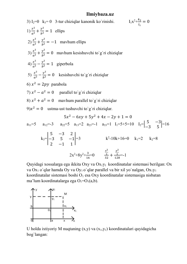 Ilmiybaza.uz 
3) I2=0   k3= 0   3-tur chiziqlar kanonik ko`rinishi.             I1x2+
𝑘2
𝐼1 = 0                                   
1) 
𝑥2
𝑎2 +
𝑦2
𝑏2 = 1   ellips   
 2) 
𝑥2
𝑎2 +
𝑦2
𝑏2 = −1   mavhum ellips   
 3) 
𝑥2
𝑎2 +
𝑦2
𝑏2 = 0   mavhum kesishuvchi to`g`ri chiziqlar   
 4) 
𝑥2
𝑎2 −
𝑦2
𝑏2 = 1   giperbola  
 5)  
𝑥2
𝑎2 −
𝑦2
𝑏2 = 0    kesishuvchi to`g`ri chiziqlar      
6) 𝑥2 = 2𝑝𝑦  parabola   
7) 𝑥2 − 𝑎2 = 0     parallel to`g`ri chiziqlar   
8) 𝑥2 + 𝑎2 = 0    mavhum parallel to`g`ri chiziqlar                
9)𝑥2 = 0    ustma-ust tushuvchi to`g`ri chiziqlar.                                                     
                                  5𝑥2 − 6𝑥𝑦 + 5𝑦2 + 4𝑥 − 2𝑦 + 1 = 0                                      
a11=5      a12=-3      a22=5    a13=2   a23=-1    a33=1   I1=5+5=10    I2=| 5
−3
−3
5 |=16    
             k3=|
5
−3
2
−3
5
−1
2
−1
1
|=3                       k2-10k+16=0     k1=2      k2=8    
                                       2x2+8y2+
3
16=0         
𝑥2
3
32 +
𝑦2
3
128=-1         
Quyidagi xossalarga ega ikkita Oxy va Ox1y1  koordinatalar sistemasi berilgan: Ox 
va Ox1 o`qlar hamda Oy va Oy1 o`qlar parallel va bir xil yo`nalgan, Ox1y1  
koordinatalar sistemasi boshi O1 esa Oxy koordinatalar sistemasiga nisbatan 
ma’lum koordinatalarga ega O1=O1(a,b).  
 
U holda ixtiyoriy M nuqtaning (x,y) va (x1,y1) koordinatalari quyidagicha 
bog`langan:                        
