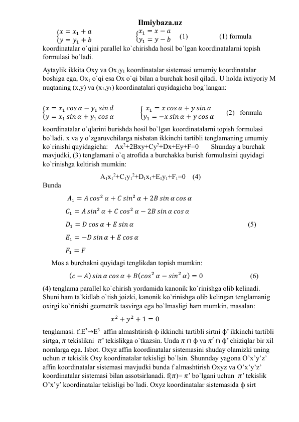 Ilmiybaza.uz 
        {𝑥 = 𝑥1 + 𝑎
𝑦 = 𝑦1 + 𝑏                         {𝑥1 = 𝑥 − 𝑎
𝑦1 = 𝑦 − 𝑏     (1)                  (1) formula 
koordinatalar o`qini parallel ko`chirishda hosil bo`lgan koordinatalarni topish 
formulasi bo`ladi.  
Aytaylik ikkita Oxy va Ox1y1 koordinatalar sistemasi umumiy koordinatalar 
boshiga ega, Ox1 o`qi esa Ox o`qi bilan a burchak hosil qiladi. U holda ixtiyoriy M 
nuqtaning (x,y) va (x1,y1) koordinatalari quyidagicha bog`langan:          
                                                                                                                                                  
{𝑥 = 𝑥1 𝑐𝑜𝑠 𝛼 − 𝑦1 𝑠𝑖𝑛 𝑑
𝑦 = 𝑥1 𝑠𝑖𝑛 𝛼 + 𝑦1 𝑐𝑜𝑠 𝛼               { 𝑥1 = 𝑥 𝑐𝑜𝑠 𝛼 + 𝑦 𝑠𝑖𝑛 𝛼
𝑦1 = −𝑥 𝑠𝑖𝑛 𝛼 + 𝑦 𝑐𝑜𝑠 𝛼       (2)   formula  
koordinatalar o`qlarini burishda hosil bo`lgan koordinatalarni topish formulasi 
bo`ladi. x va y o`zgaruvchilarga nisbatan ikkinchi tartibli tenglamaning umumiy 
ko`rinishi quyidagicha:    Ax2+2Bxy+Cy2+Dx+Ey+F=0       Shunday a burchak 
mavjudki, (3) tenglamani o`q atrofida a burchakka burish formulasini quyidagi 
ko`rinishga keltirish mumkin:  
                                 A1x12+C1y12+D1x1+E1y1+F1=0    (4)                                                        
Bunda               
              𝐴1 = 𝐴 𝑐𝑜𝑠2 𝛼 + 𝐶 𝑠𝑖𝑛2 𝛼 + 2𝐵 𝑠𝑖𝑛 𝛼 𝑐𝑜𝑠 𝛼 
             𝐶1 = 𝐴 𝑠𝑖𝑛2 𝛼 + 𝐶 𝑐𝑜𝑠2 𝛼 − 2𝐵 𝑠𝑖𝑛 𝛼 𝑐𝑜𝑠 𝛼      
             𝐷1 = 𝐷 𝑐𝑜𝑠 𝛼 + 𝐸 𝑠𝑖𝑛 𝛼                                                                 (5) 
             𝐸1 = −𝐷 𝑠𝑖𝑛 𝛼 + 𝐸 𝑐𝑜𝑠 𝛼            
             𝐹1 = 𝐹                                                         
     Mos a burchakni quyidagi tenglikdan topish mumkin:       
               (𝑐 − 𝐴) 𝑠𝑖𝑛 𝛼 𝑐𝑜𝑠 𝛼 + 𝐵(𝑐𝑜𝑠2 𝛼 − 𝑠𝑖𝑛2 𝛼) = 0                           (6)                       
(4) tenglama parallel ko`chirish yordamida kanonik ko`rinishga olib kelinadi. 
Shuni ham ta’kidlab o`tish joizki, kanonik ko`rinishga olib kelingan tenglamanig 
oxirgi ko`rinishi geometrik tasvirga ega bo`lmasligi ham mumkin, masalan: 
                                       𝑥2 + 𝑦2 + 1 = 0                             
tenglamasi. f:E3→E3  affin almashtirish ф ikkinchi tartibli sirtni ф’ ikkinchi tartibli 
sirtga, 𝜋 tekislikni  𝜋’ tekislikga o`tkazsin. Unda 𝜋 ∩ ф va 𝜋′ ∩ ф’ chiziqlar bir xil 
nomlarga ega. Isbot. Oxyz affin koordinatalar sistemasini shuday olamizki uning 
uchun 𝜋 tekislik Oxy koordinatalar tekisligi bo`lsin. Shunnday yagona O’x’y’z’ 
affin koordinatalar sistemasi mavjudki bunda f almashtirish Oxyz va O’x’y’z’ 
koordinatalar sistemasi bilan assotsirlanadi. f(𝜋)= 𝜋’ bo`lgani uchun  𝜋’ tekislik 
O’x’y’ koordinatalar tekisligi bo`ladi. Oxyz koordinatalar sistemasida ф sirt 
