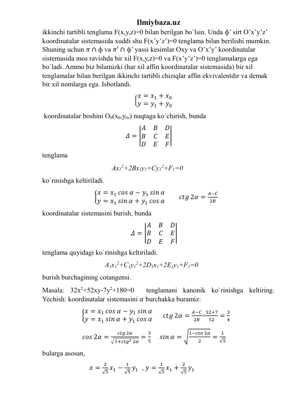 Ilmiybaza.uz 
ikkinchi tartibli tenglama F(x,y,z)=0 bilan berilgan bo`lsin. Unda ф’ sirt O’x’y’z’ 
koordinatalar sistemasida xuddi shu F(x’y’z’)=0 tenglama bilan berilishi mumkin. 
Shuning uchun 𝜋 ∩ ф va 𝜋′ ∩ ф’ yassi kesimlar Oxy va O’x’y’ koordinatalar 
sistemasida mos ravishda bir xil F(x,y,z)=0 va F(x’y’z’)=0 tenglamalarga ega 
bo`ladi. Ammo biz bilamizki (har xil affin koordinatalar sistemasida) bir xil 
tenglamalar bilan berilgan ikkinchi tartibli chiziqlar affin ekvivalentdir va demak 
bir xil nomlarga ega. Isbotlandi.              
                                                     {𝑥 = 𝑥1 + 𝑥0
𝑦 = 𝑦1 + 𝑦0  
 koordinatalar boshini O0(x0,y0,) nuqtaga ko`chirish, bunda 
                                                𝛥 = |
𝐴
𝐵
𝐷
𝐵
𝐶
𝐸
𝐷
𝐸
𝐹
|  
tenglama  
                                        Ax12+2Bx1y1+Cy12+F1=0  
ko`rinishga keltiriladi.   
                              {𝑥 = 𝑥1 𝑐𝑜𝑠 𝛼 − 𝑦1 𝑠𝑖𝑛 𝛼
𝑦 = 𝑥1 𝑠𝑖𝑛 𝛼 + 𝑦1 𝑐𝑜𝑠 𝛼        𝑐𝑡𝑔 2𝛼 =
𝐴−𝐶
2𝐵       
koordinatalar sistemasini burish, bunda 
                                                   𝛥 = |
𝐴
𝐵
𝐷
𝐵
𝐶
𝐸
𝐷
𝐸
𝐹
|     
tenglama quyidagi ko`rinishga keltiriladi.  
                                    A1x12+C1y12+2D1x1+2E1y1+F1=0  
burish burchagining cotangensi.  
Masala: 32x2+52xy-7y2+180=0  tenglamani kanonik ko`rinishga keltiring.             
Yechish: koordinatalar sistemasini 𝛼 burchakka buramiz: 
                       {𝑥 = 𝑥1 𝑐𝑜𝑠 𝛼 − 𝑦1 𝑠𝑖𝑛 𝛼
𝑦 = 𝑥1 𝑠𝑖𝑛 𝛼 + 𝑦1 𝑐𝑜𝑠 𝛼      𝑐𝑡𝑔 2𝛼 =
𝐴−𝐶
2𝐵 =
32+7
52 =
3
4     
                       𝑐𝑜𝑠 2𝛼 =
𝑐𝑡𝑔 2𝛼
√1+𝑐𝑡𝑔2 2𝛼 =
3
5     𝑠𝑖𝑛 𝛼 = √
1−𝑐𝑜𝑠 2𝛼
2
=
1
√5    
bularga asosan,  
                           𝑥 =
2
√5 𝑥1 −
1
√5 𝑦1  , 𝑦 =
1
√5 𝑥1 +
2
√5 𝑦1  
