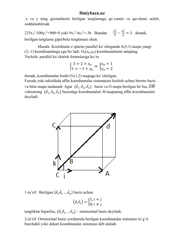 Ilmiybaza.uz 
 x va y ning qiymatlarini berilgan tenglamaga qo`yamiz va qavslarni ochib, 
soddalashtirsak  
225x12-100y12+900=0 yoki 9x12-4y12=-36   Bundan      
𝑦12
9 −
𝑥12
4 = 1   demak, 
berilgan tenglama giperbola tenglamasi ekan. 
             Masala: Koordinata o`qlarini parallel ko`chirganda A(3,1) nuqta yangi   
(2,-1) koordinatalarga ega bo`ladi. O0(x0,y0) koordinatalarini aniqlang.                                  
Yechish: parallel ko`chirish formulasiga ko`ra  
                                             { 3 = 2 + 𝑥0
1 = −1 + 𝑦0 ⇒  {𝑥0 = 1
𝑦0 = 2   
demak, koordinatalar boshi O1(1,2) nuqtaga ko`chirilgan.                                                       
Fazoda yoki tekislikda affin koordinatalar sistemasini kiritish uchun birorta bazis 
va bitta nuqta tanlanadi. Agar  {𝑒⃗1, 𝑒⃗2, 𝑒⃗3}   bazis va O nuqta berilgan bo`lsa, 𝑂𝑀
⃗⃗⃗⃗⃗⃗⃗ 
vektorning  {𝑒⃗1, 𝑒⃗2, 𝑒⃗3} bazisdagi koordinatalari M nuqtaning affin koordinatalari 
deyiladi.                                           
1-ta’rif.  Berilgan {𝑒⃗1𝑒⃗2 … 𝑒⃗𝑛} bazis uchun 
                                                (𝑒⃗𝑖𝑒⃗𝑗) = {1, 𝑖 = 𝑗
0, 𝑖 ≠ 𝑗  
tengliklar bajarilsa, {𝑒⃗1𝑒⃗2 … 𝑒⃗𝑛} – ortonormal bazis deyiladi.   
2-ta’rif. Ortonormal bazis yordamida berilgan koordinatalar sistemasi to`g`ri 
burchakli yoki dekart koordinatalar sistemasi deb ataladi.            
