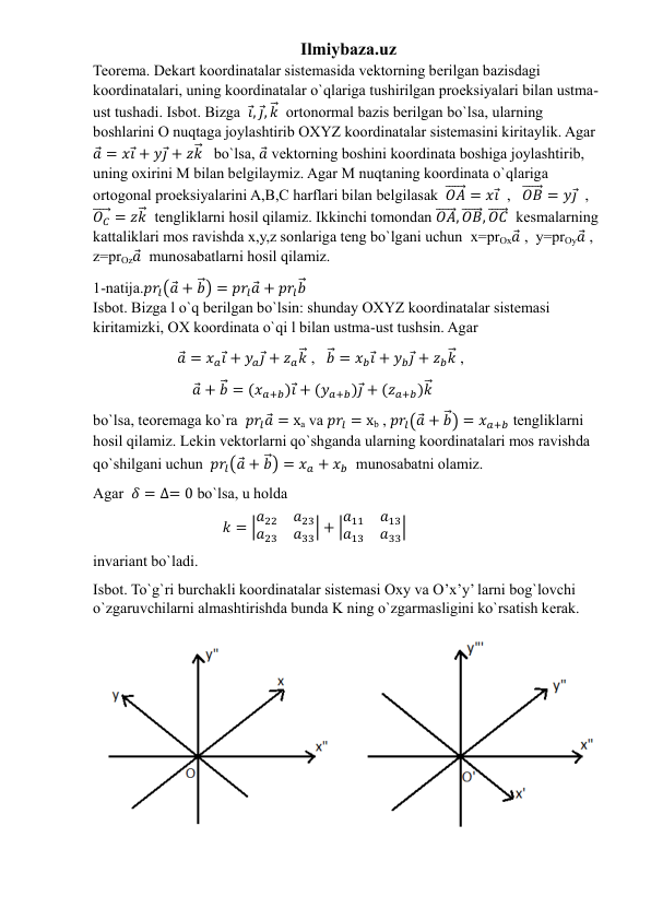 Ilmiybaza.uz 
Teorema. Dekart koordinatalar sistemasida vektorning berilgan bazisdagi 
koordinatalari, uning koordinatalar o`qlariga tushirilgan proeksiyalari bilan ustma-
ust tushadi. Isbot. Bizga  𝑖⃗, 𝑗⃗, 𝑘⃗⃗  ortonormal bazis berilgan bo`lsa, ularning 
boshlarini O nuqtaga joylashtirib OXYZ koordinatalar sistemasini kiritaylik. Agar   
𝑎⃗ = 𝑥𝑖⃗ + 𝑦𝑗⃗ + 𝑧𝑘⃗⃗   bo`lsa, 𝑎⃗ vektorning boshini koordinata boshiga joylashtirib, 
uning oxirini M bilan belgilaymiz. Agar M nuqtaning koordinata o`qlariga 
ortogonal proeksiyalarini A,B,C harflari bilan belgilasak  𝑂𝐴
⃗⃗⃗⃗⃗⃗ = 𝑥𝑖⃗  ,   𝑂𝐵
⃗⃗⃗⃗⃗⃗ = 𝑦𝑗⃗  ,   
𝑂𝐶
⃗⃗⃗⃗⃗ = 𝑧𝑘⃗⃗  tengliklarni hosil qilamiz. Ikkinchi tomondan 𝑂𝐴
⃗⃗⃗⃗⃗⃗, 𝑂𝐵
⃗⃗⃗⃗⃗⃗, 𝑂𝐶
⃗⃗⃗⃗⃗⃗  kesmalarning 
kattaliklari mos ravishda x,y,z sonlariga teng bo`lgani uchun  x=prOx𝑎⃗ ,  y=prOy𝑎⃗ , 
z=prOz𝑎⃗  munosabatlarni hosil qilamiz. 
1-natija.𝑝𝑟𝑙(𝑎⃗ + 𝑏⃗⃗) = 𝑝𝑟𝑙𝑎⃗ + 𝑝𝑟𝑙𝑏⃗⃗                                                                                           
Isbot. Bizga l o`q berilgan bo`lsin: shunday OXYZ koordinatalar sistemasi 
kiritamizki, OX koordinata o`qi l bilan ustma-ust tushsin. Agar  
                      𝑎⃗ = 𝑥𝑎𝑖⃗ + 𝑦𝑎𝑗⃗ + 𝑧𝑎𝑘⃗⃗ ,   𝑏⃗⃗ = 𝑥𝑏𝑖⃗ + 𝑦𝑏𝑗⃗ + 𝑧𝑏𝑘⃗⃗ , 
                          𝑎⃗ + 𝑏⃗⃗ = (𝑥𝑎+𝑏)𝑖⃗ + (𝑦𝑎+𝑏)𝑗⃗ + (𝑧𝑎+𝑏)𝑘⃗⃗           
bo`lsa, teoremaga ko`ra  𝑝𝑟𝑙𝑎⃗ = xa va 𝑝𝑟𝑙 = xb , 𝑝𝑟𝑙(𝑎⃗ + 𝑏⃗⃗) = 𝑥𝑎+𝑏 tengliklarni 
hosil qilamiz. Lekin vektorlarni qo`shganda ularning koordinatalari mos ravishda 
qo`shilgani uchun  𝑝𝑟𝑙(𝑎⃗ + 𝑏⃗⃗) = 𝑥𝑎 + 𝑥𝑏  munosabatni olamiz. 
Agar  𝛿 = ∆= 0 bo`lsa, u holda 
                                  𝑘 = |𝑎22
𝑎23
𝑎23
𝑎33| + |𝑎11
𝑎13
𝑎13
𝑎33|  
invariant bo`ladi.                                                                     
Isbot. To`g`ri burchakli koordinatalar sistemasi Oxy va O’x’y’ larni bog`lovchi 
o`zgaruvchilarni almashtirishda bunda K ning o`zgarmasligini ko`rsatish kerak.  
