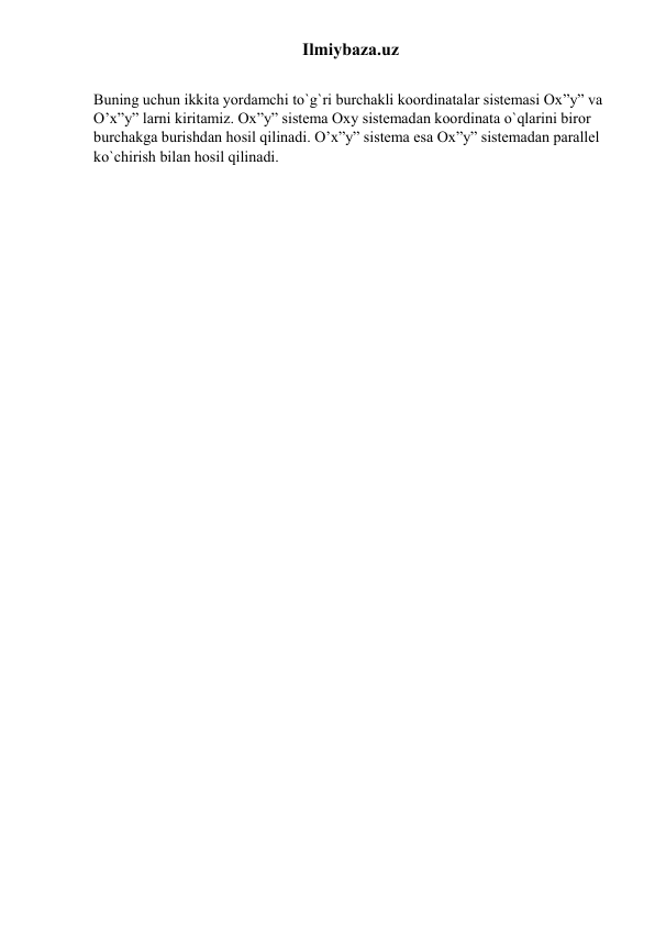Ilmiybaza.uz 
 
Buning uchun ikkita yordamchi to`g`ri burchakli koordinatalar sistemasi Ox”y” va 
O’x”y” larni kiritamiz. Ox”y” sistema Oxy sistemadan koordinata o`qlarini biror 
burchakga burishdan hosil qilinadi. O’x”y” sistema esa Ox”y” sistemadan parallel 
ko`chirish bilan hosil qilinadi. 
 
 
 
 
 
