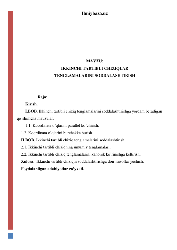 Ilmiybaza.uz 
 
 
 
 
  
MAVZU: 
IKKINCHI TARTIBLI CHIZIQLAR 
TENGLAMALARINI SODDALASHTIRISH 
 
 
            Reja: 
Kirish.  
I.BOB. Ikkinchi tartibli chiziq tenglamalarini soddalashtirishga yordam beradigan 
qo’shimcha mavzular. 
1.1. Koordinata o’qlarini parallel ko’chirish. 
    1.2. Koordinata o’qlarini burchakka burish. 
    II.BOB. Ikkinchi tartibli chiziq tenglamalarini soddalashtirish.  
    2.1. Ikkinchi tartibli chiziqning umumiy tenglamalari. 
    2.2. Ikkinchi tartibli chiziq tenglamalarini kanonik ko’rinishga keltirish. 
    Xulosa.  Ikkinchi tartibli chiziqni soddalashtirishga doir misollar yechish. 
    Foydalanilgan adabiyotlar ro’yxati. 
 
 
 
 
 
 
 
 
