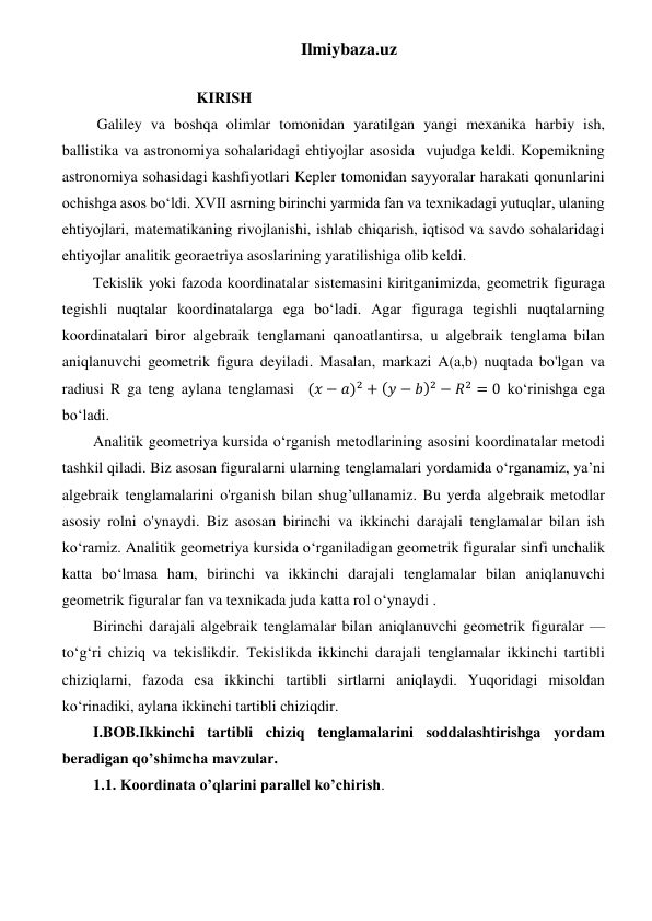 Ilmiybaza.uz 
 
                           KIRISH 
 Galiley va boshqa olimlar tomonidan yaratilgan yangi mexanika harbiy ish, 
ballistika va astronomiya sohalaridagi ehtiyojlar asosida  vujudga keldi. Kopemikning 
astronomiya sohasidagi kashfiyotlari Kepler tomonidan sayyoralar harakati qonunlarini 
ochishga asos bo‘ldi. XVII asrning birinchi yarmida fan va texnikadagi yutuqlar, ulaning 
ehtiyojlari, matematikaning rivojlanishi, ishlab chiqarish, iqtisod va savdo sohalaridagi 
ehtiyojlar analitik georaetriya asoslarining yaratilishiga olib keldi. 
Tekislik yoki fazoda koordinatalar sistemasini kiritganimizda, geometrik figuraga 
tegishli nuqtalar koordinatalarga ega bo‘ladi. Agar figuraga tegishli nuqtalarning 
koordinatalari biror algebraik tenglamani qanoatlantirsa, u algebraik tenglama bilan 
aniqlanuvchi geometrik figura deyiladi. Masalan, markazi A(a,b) nuqtada bo'lgan va 
radiusi R ga teng aylana tenglamasi    (𝑥 − 𝑎)2 + (𝑦 − 𝑏)2 − 𝑅2 = 0 ko‘rinishga ega 
bo‘ladi.  
Analitik geometriya kursida o‘rganish metodlarining asosini koordinatalar metodi 
tashkil qiladi. Biz asosan figuralarni ularning tenglamalari yordamida o‘rganamiz, ya’ni 
algebraik tenglamalarini o'rganish bilan shug’ullanamiz. Bu yerda algebraik metodlar 
asosiy rolni o'ynaydi. Biz asosan birinchi va ikkinchi darajali tenglamalar bilan ish 
ko‘ramiz. Analitik geometriya kursida o‘rganiladigan geometrik figuralar sinfi unchalik 
katta bo‘lmasa ham, birinchi va ikkinchi darajali tenglamalar bilan aniqlanuvchi 
geometrik figuralar fan va texnikada juda katta rol o‘ynaydi .  
Birinchi darajali algebraik tenglamalar bilan aniqlanuvchi geometrik figuralar — 
to‘g‘ri chiziq va tekislikdir. Tekislikda ikkinchi darajali tenglamalar ikkinchi tartibli 
chiziqlarni, fazoda esa ikkinchi tartibli sirtlarni aniqlaydi. Yuqoridagi misoldan 
ko‘rinadiki, aylana ikkinchi tartibli chiziqdir. 
I.BOB.Ikkinchi tartibli chiziq tenglamalarini soddalashtirishga yordam 
beradigan qo’shimcha mavzular. 
1.1. Koordinata o’qlarini parallel ko’chirish. 
