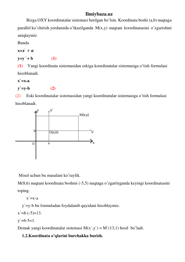 Ilmiybaza.uz 
Bizga OXY koordinatalar sistemasi berilgan bo’lsin. Koordinata boshi (a,b) nuqtaga  
parallel ko’chirish yordamida o’tkazilganda  M(x,y)  nuqtani  koordinatasini  o’zgarishini 
aniqlaymiz 
Bunda  
x=𝒙` + 𝒂 
y=y `+ b                 (1) 
(1)  Yangi koordinata sistemasidan eskiga koordinatalar sistemasiga o’tish formulasi 
hisoblanadi. 
x`=x-a 
y`=y-b                   (2) 
(2) 
Eski koordinatalar sistemasidan yangi koordinatalar sistemasiga o’tish formulasi 
hisoblanadi. 
 
 
   Misol uchun bu masalani ko’raylik. 
M(8,6) nuqtani koordinata boshini (-5,5) nuqtaga o’zgartirganda keyingi koordinatasini 
toping. 
 
x`=x-a 
    y`=y-b bu formuladan foydalanib quyidani hisoblaymiz. 
x`=8-(-5)=13. 
y`=6-5=1.  
Demak yangi koordinatalar sistemasi M(x`,y`) = M`(13,1) hosil  bo’ladi. 
    1.2.Koordinata o’qlarini burchakka burish. 
