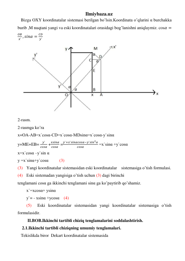 Ilmiybaza.uz 
   Bizga OXY koordinatalar sistemasi berilgan bo’lsin.Koordinata o’qlarini α burchakka 
burib ,M nuqtani yangi va eski koordinatalari orasidagi bog’lanishni aniqlaymiz. cos𝛼 =
𝑂𝐵
𝑥` , 𝑠𝑖𝑛𝛼 =
𝐶𝐷
𝑦` 
 
2-rasm. 
2-rasmga ko’ra  
x=OA-AB=x`cosα-CD=x`cosα-MDsinα=x`cosα-y`sinα 
y=ME+EB= 
𝑦`
𝑐𝑜𝑠𝛼 +
𝑥𝑠𝑖𝑛𝛼
𝑐𝑜𝑠𝛼  =
𝑦`+𝑥`𝑠𝑖𝑛𝛼𝑐𝑜𝑠𝛼−𝑦`𝑠𝑖𝑛2𝛼
𝑐𝑜𝑠𝛼
 =x`sinα +y`cosα 
x=x`cosα –y`sin α 
y =x`sinα+y`cosα          (3) 
(3) Yangi koordinatalar sistemasidan eski koordinatalar    sistemasiga o’tish formulasi. 
(4) Eski sistemadan yangisiga o’tish uchun (3) dagi birinchi  
tenglamani cosα ga ikkinchi tenglamani sinα ga ko’paytirib qo’shamiz. 
x`=xcosα+ ysinα 
y`= - xsinα +ycosα    (4) 
(5) 
Eski koordinatalar sistemasidan yangi koordinatalar sistemasiga o’tish 
formulasidir. 
 II.BOB.Ikkinchi tartibli chiziq tenglamalarini soddalashtirish.  
    2.1.Ikkinchi tartibli chiziqning umumiy tenglamalari. 
   Tekislikda biror  Dekart koordinatalar sistemasida 
