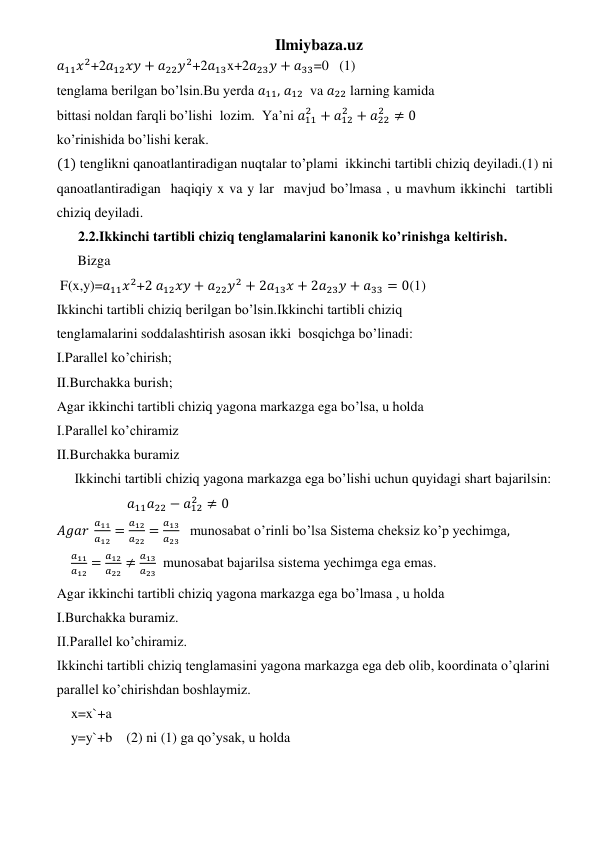 Ilmiybaza.uz 
𝑎11𝑥2+2𝑎12𝑥𝑦 + 𝑎22𝑦2+2𝑎13x+2𝑎23𝑦 + 𝑎33=0   (1) 
tenglama berilgan bo’lsin.Bu yerda 𝑎11, 𝑎12  va 𝑎22 larning kamida 
bittasi noldan farqli bo’lishi  lozim.  Ya’ni 𝑎11
2 + 𝑎12
2 + 𝑎22
2 ≠ 0 
ko’rinishida bo’lishi kerak. 
(1) tenglikni qanoatlantiradigan nuqtalar to’plami  ikkinchi tartibli chiziq deyiladi.(1) ni 
qanoatlantiradigan  haqiqiy x va y lar  mavjud bo’lmasa , u mavhum ikkinchi  tartibli 
chiziq deyiladi. 
  2.2.Ikkinchi tartibli chiziq tenglamalarini kanonik ko’rinishga keltirish. 
      Bizga 
 F(x,y)=𝑎11𝑥2+2 𝑎12𝑥𝑦 + 𝑎22𝑦2 + 2𝑎13𝑥 + 2𝑎23𝑦 + 𝑎33 = 0(1) 
Ikkinchi tartibli chiziq berilgan bo’lsin.Ikkinchi tartibli chiziq 
tenglamalarini soddalashtirish asosan ikki  bosqichga bo’linadi: 
I.Parallel ko’chirish; 
II.Burchakka burish; 
Agar ikkinchi tartibli chiziq yagona markazga ega bo’lsa, u holda  
I.Parallel ko’chiramiz 
II.Burchakka buramiz 
 Ikkinchi tartibli chiziq yagona markazga ega bo’lishi uchun quyidagi shart bajarilsin: 
                𝑎11𝑎22 − 𝑎12
2 ≠ 0 
𝐴𝑔𝑎𝑟 
𝑎11
𝑎12 =
𝑎12
𝑎22 =
𝑎13
𝑎23   munosabat o’rinli bo’lsa Sistema cheksiz ko’p yechimga, 
𝑎11
𝑎12 =
𝑎12
𝑎22 ≠
𝑎13
𝑎23  munosabat bajarilsa sistema yechimga ega emas. 
Agar ikkinchi tartibli chiziq yagona markazga ega bo’lmasa , u holda  
I.Burchakka buramiz. 
II.Parallel ko’chiramiz. 
Ikkinchi tartibli chiziq tenglamasini yagona markazga ega deb olib, koordinata o’qlarini 
parallel ko’chirishdan boshlaymiz. 
x=x`+a 
y=y`+b    (2) ni (1) ga qo’ysak, u holda  
