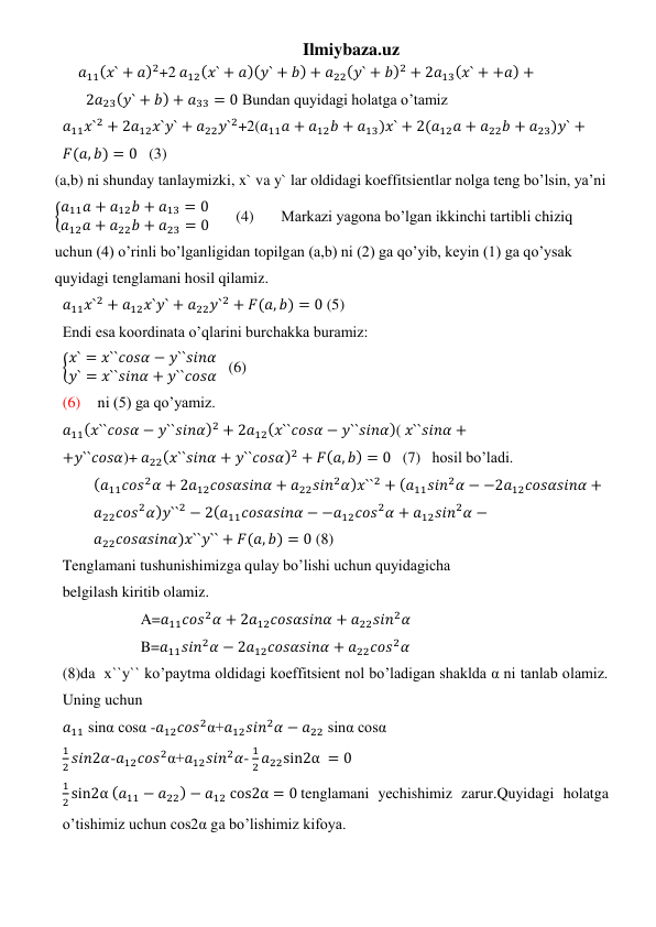 Ilmiybaza.uz 
𝑎11(𝑥` + 𝑎)2+2 𝑎12(𝑥` + 𝑎)(𝑦` + 𝑏) + 𝑎22(𝑦` + 𝑏)2 + 2𝑎13(𝑥` + +𝑎) +
2𝑎23(𝑦` + 𝑏) + 𝑎33 = 0 Bundan quyidagi holatga o’tamiz 
𝑎11𝑥`2 + 2𝑎12𝑥`𝑦` + 𝑎22𝑦`2+2(𝑎11𝑎 + 𝑎12𝑏 + 𝑎13)𝑥` + 2(𝑎12𝑎 + 𝑎22𝑏 + 𝑎23)𝑦` +
𝐹(𝑎, 𝑏) = 0   (3) 
(a,b) ni shunday tanlaymizki, x` va y` lar oldidagi koeffitsientlar nolga teng bo’lsin, ya’ni 
{𝑎11𝑎 + 𝑎12𝑏 + 𝑎13 = 0
𝑎12𝑎 + 𝑎22𝑏 + 𝑎23 = 0       (4)       Markazi yagona bo’lgan ikkinchi tartibli chiziq 
uchun (4) o’rinli bo’lganligidan topilgan (a,b) ni (2) ga qo’yib, keyin (1) ga qo’ysak 
quyidagi tenglamani hosil qilamiz. 
𝑎11𝑥`2 + 𝑎12𝑥`𝑦` + 𝑎22𝑦`2 + 𝐹(𝑎, 𝑏) = 0 (5) 
Endi esa koordinata o’qlarini burchakka buramiz: 
{𝑥` = 𝑥``𝑐𝑜𝑠𝛼 − 𝑦``𝑠𝑖𝑛𝛼
𝑦` = 𝑥``𝑠𝑖𝑛𝛼 + 𝑦``𝑐𝑜𝑠𝛼   (6) 
(6)  ni (5) ga qo’yamiz.  
𝑎11(𝑥``𝑐𝑜𝑠𝛼 − 𝑦``𝑠𝑖𝑛𝛼)2 + 2𝑎12(𝑥``𝑐𝑜𝑠𝛼 − 𝑦``𝑠𝑖𝑛𝛼)( 𝑥``𝑠𝑖𝑛𝛼 +
+𝑦``𝑐𝑜𝑠𝛼)+ 𝑎22(𝑥``𝑠𝑖𝑛𝛼 + 𝑦``𝑐𝑜𝑠𝛼)2 + 𝐹(𝑎, 𝑏) = 0   (7)   hosil bo’ladi. 
(𝑎11𝑐𝑜𝑠2𝛼 + 2𝑎12𝑐𝑜𝑠𝛼𝑠𝑖𝑛𝛼 + 𝑎22𝑠𝑖𝑛2𝛼)𝑥``2 + (𝑎11𝑠𝑖𝑛2𝛼 − −2𝑎12𝑐𝑜𝑠𝛼𝑠𝑖𝑛𝛼 +
𝑎22𝑐𝑜𝑠2𝛼)𝑦``2 − 2(𝑎11𝑐𝑜𝑠𝛼𝑠𝑖𝑛𝛼 − −𝑎12𝑐𝑜𝑠2𝛼 + 𝑎12𝑠𝑖𝑛2𝛼 −
𝑎22𝑐𝑜𝑠𝛼𝑠𝑖𝑛𝛼)𝑥``𝑦`` + 𝐹(𝑎, 𝑏) = 0 (8) 
Tenglamani tushunishimizga qulay bo’lishi uchun quyidagicha 
belgilash kiritib olamiz. 
A=𝑎11𝑐𝑜𝑠2𝛼 + 2𝑎12𝑐𝑜𝑠𝛼𝑠𝑖𝑛𝛼 + 𝑎22𝑠𝑖𝑛2𝛼 
B=𝑎11𝑠𝑖𝑛2𝛼 − 2𝑎12𝑐𝑜𝑠𝛼𝑠𝑖𝑛𝛼 + 𝑎22𝑐𝑜𝑠2𝛼 
(8)da  x``y`` ko’paytma oldidagi koeffitsient nol bo’ladigan shaklda α ni tanlab olamiz. 
Uning uchun  
𝑎11 sinα cosα -𝑎12𝑐𝑜𝑠2α+𝑎12𝑠𝑖𝑛2𝛼 − 𝑎22 sinα cosα 
1
2 𝑠𝑖𝑛2𝛼-𝑎12𝑐𝑜𝑠2α+𝑎12𝑠𝑖𝑛2𝛼- 
1
2 𝑎22sin2α = 0 
1
2 sin2α (𝑎11 − 𝑎22) − 𝑎12 cos2α = 0 tenglamani yechishimiz zarur.Quyidagi holatga 
o’tishimiz uchun cos2α ga bo’lishimiz kifoya. 
