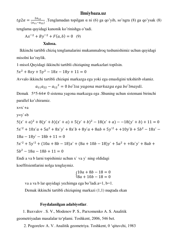 Ilmiybaza.uz 
𝑡𝑔2𝛼 =
2𝑎12
(𝑎11−𝑎22) .Tenglamadan topilgan α ni (6) ga qo’yib, so’ngra (8) ga qo’ysak (8) 
tenglama quyidagi kanonik ko’rinishga o’tadi. 
A𝑥``2 + 𝐵𝑦``2 + 𝐹(𝑎, 𝑏) = 0   (9) 
                  Xulosa. 
   Ikkinchi tartibli chiziq tenglamalarini mukammalroq tushunishimiz uchun quyidagi 
misolni ko’raylik. 
1-misol.Quyidagi ikkinchi tartibli chiziqning markazlari topilsin. 
5𝑥2 + 8𝑥𝑦 + 5𝑦2 − 18𝑥 − 18𝑦 + 11 = 0 
Avvalo ikkinchi tartibli chiziqni markazga ega yoki ega emasligini tekshirib olamiz. 
𝑎11𝑎22 − 𝑎12
2 = 0 𝑏𝑜′𝑙𝑠𝑎 𝑦𝑎𝑔𝑜𝑛𝑎 𝑚𝑎𝑟𝑘𝑎𝑧𝑔𝑎 𝑒𝑔𝑎 𝑏𝑜′𝑙𝑚𝑎𝑦𝑑𝑖. 
Demak   5*5-64≠ 0 sistema yagona markazga ega .Shuning uchun sistemani birinchi 
parallel ko’chiramiz. 
x=x`+a 
y=y`+b      
5(𝑥` + 𝑎)2 + 8(𝑦` + 𝑏)(𝑥` + 𝑎) + 5(𝑦` + 𝑏)2 − 18(𝑥` + 𝑎) − −18(𝑦` + 𝑏) + 11 = 0 
5𝑥`2 + 10𝑥`𝑎 + 5𝑎2 + 8𝑥`𝑦` + 8𝑥`𝑏 + 8𝑦`𝑎 + 8𝑎𝑏 + 5𝑦`2 + +10𝑦`𝑏 + 5𝑏2 − 18𝑥` −
18𝑎 − 18𝑦` − 18𝑏 + 11 = 0 
5𝑥`2 + 5𝑦`2 + (10𝑎 + 8𝑏 − 18)𝑥` + (8𝑎 + 10𝑏 − 18)𝑦` + 5𝑎2 + +8𝑥`𝑦` + 8𝑎𝑏 +
5𝑏2 − 18𝑎 − 18𝑏 + 11 = 0 
Endi a va b larni topishimiz uchun x` va y` ning oldidagi 
koeffitsientlarini nolga tenglaymiz. 
{10𝑎 + 8𝑏 − 18 = 0
8𝑎 + 10𝑏 − 18 = 0 
va a va b lar quyidagi yechimga ega bo’ladi.a=1, b=1. 
Demak ikkinchi tartibli chiziqning markazi (1,1) nuqtada ekan   
 
               Foydalanilgan adabiyotlar. 
1. Baxvalov . S. V., Modenov P. S., Parxomenko A. S. Analitik  
geometriyadan masalalar to‘plami. Toshkent, 2006, 546 bet.  
 2. Pogorelov А. V. Analitik geometriya. Toshkent, 0 ‘qituvchi, 1983 
