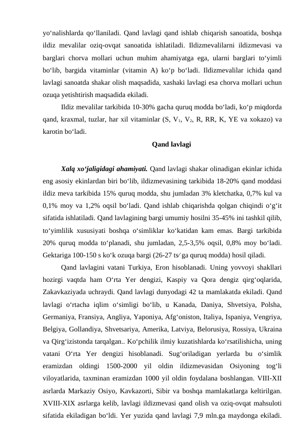 yo‘nalishlarda qo‘llaniladi. Qand lavlagi qand ishlab chiqarish sanoatida, boshqa
ildiz mevalilar oziq-ovqat sanoatida ishlatiladi. Ildizmevalilarni ildizmevasi  va
barglari chorva mollari uchun muhim ahamiyatga ega, ularni barglari to‘yimli
bo‘lib, bargida vitaminlar (vitamin A) ko‘p bo‘ladi. Ildizmevalilar ichida qand
lavlagi sanoatda shakar olish maqsadida, xashaki lavlagi esa chorva mollari uchun
ozuqa yetishtirish maqsadida ekiladi.
Ildiz mevalilar tarkibida 10-30% gacha quruq modda bo‘ladi, ko‘p miqdorda
qand, kraxmal, tuzlar, har xil vitaminlar (S, V1, V2, R, RR, K, YE va xokazo) va
karotin bo‘ladi.
Qand lavlagi
 
Xalq xo‘jaligidagi ahamiyati. Qand lavlagi shakar olinadigan ekinlar ichida
eng asosiy ekinlardan biri bo‘lib, ildizmevasining tarkibida 18-20% qand moddasi
ildiz meva tarkibida 15% quruq modda, shu jumladan 3% kletchatka, 0,7% kul va
0,1% moy va 1,2% oqsil bo‘ladi. Qand ishlab chiqarishda qolgan chiqindi o‘g‘it
sifatida ishlatiladi. Qand lavlagining bargi umumiy hosilni 35-45% ini tashkil qilib,
to‘yimlilik xususiyati boshqa o‘simliklar ko‘katidan kam emas. Bargi tarkibida
20% quruq modda to‘planadi, shu jumladan, 2,5-3,5% oqsil, 0,8% moy bo‘ladi.
Gektariga 100-150 s ko‘k ozuqa bargi (26-27 ts ga quruq modda) hosil qiladi. 
Qand lavlagini vatani Turkiya, Eron hisoblanadi. Uning yovvoyi shakllari
hozirgi  vaqtda  ham  O‘rta  Yer  dengizi,  Kaspiy  va Qora dengiz qirg‘oqlarida,
Zakavkaziyada uchraydi. Qand lavlagi dunyodagi 42 ta mamlakatda ekiladi. Qand
lavlagi  o‘rtacha  iqlim  o‘simligi  bo‘lib,  u  Kanada,  Daniya,  Shvetsiya,  Polsha,
Germaniya, Fransiya, Angliya, Yaponiya, Afg‘oniston, Italiya, Ispaniya, Vengriya,
Belgiya, Gollandiya, Shvetsariya, Amerika, Latviya, Belorusiya, Rossiya, Ukraina
va Qirg‘izistonda tarqalgan.. Ko‘pchilik ilmiy kuzatishlarda ko‘rsatilishicha, uning
vatani  O‘rta  Yer  dengizi  hisoblanadi.  Sug‘oriladigan  yerlarda  bu  o‘simlik
eramizdan  oldingi  1500-2000  yil  oldin  ildizmevasidan  Osiyoning  tog‘li
viloyatlarida, taxminan eramizdan 1000 yil oldin foydalana boshlangan. VIII-XII
asrlarda Markaziy Osiyo, Kavkazorti, Sibir va boshqa mamlakatlarga keltirilgan.
XVIII-XIX asrlarga kelib, lavlagi ildizmevasi qand olish va oziq-ovqat mahsuloti
sifatida ekiladigan bo‘ldi. Yer yuzida qand lavlagi 7,9 mln.ga maydonga ekiladi.
