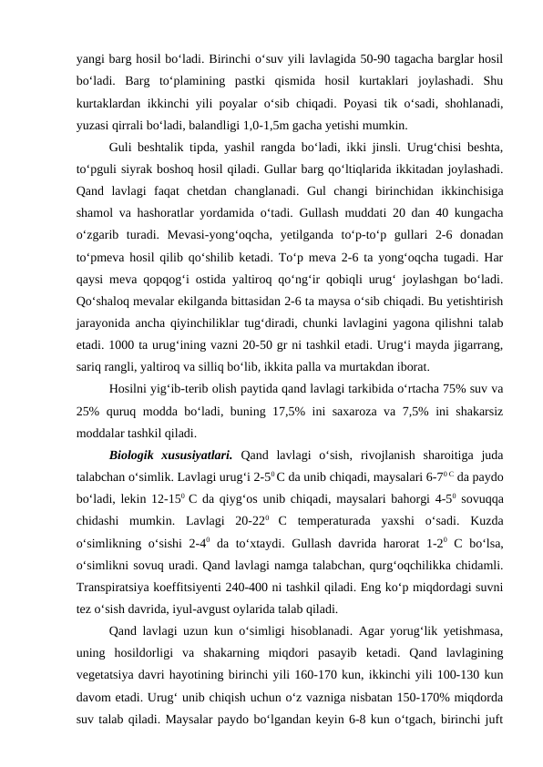yangi barg hosil bo‘ladi. Birinchi o‘suv yili lavlagida 50-90 tagacha barglar hosil
bo‘ladi.  Barg  to‘plamining  pastki  qismida  hosil  kurtaklari  joylashadi.  Shu
kurtaklardan ikkinchi yili poyalar o‘sib chiqadi. Poyasi tik o‘sadi, shohlanadi,
yuzasi qirrali bo‘ladi, balandligi 1,0-1,5m gacha yetishi mumkin. 
Guli beshtalik tipda, yashil rangda bo‘ladi, ikki jinsli. Urug‘chisi beshta,
to‘pguli siyrak boshoq hosil qiladi. Gullar barg qo‘ltiqlarida ikkitadan joylashadi.
Qand  lavlagi  faqat  chetdan  changlanadi.  Gul  changi  birinchidan  ikkinchisiga
shamol va hashoratlar yordamida o‘tadi. Gullash muddati 20 dan 40 kungacha
o‘zgarib  turadi.  Mevasi-yong‘oqcha,  yetilganda  to‘p-to‘p  gullari  2-6  donadan
to‘pmeva hosil qilib qo‘shilib ketadi. To‘p meva 2-6 ta yong‘oqcha tugadi. Har
qaysi meva qopqog‘i ostida yaltiroq qo‘ng‘ir qobiqli urug‘ joylashgan bo‘ladi.
Qo‘shaloq mevalar ekilganda bittasidan 2-6 ta maysa o‘sib chiqadi. Bu yetishtirish
jarayonida ancha qiyinchiliklar tug‘diradi, chunki lavlagini yagona qilishni talab
etadi. 1000 ta urug‘ining vazni 20-50 gr ni tashkil etadi. Urug‘i mayda jigarrang,
sariq rangli, yaltiroq va silliq bo‘lib, ikkita palla va murtakdan iborat.
Hosilni yig‘ib-terib olish paytida qand lavlagi tarkibida o‘rtacha 75% suv va
25% quruq modda bo‘ladi, buning 17,5% ini saxaroza va 7,5% ini shakarsiz
moddalar tashkil qiladi. 
Biologik  xususiyatlari. Qand  lavlagi  o‘sish,  rivojlanish  sharoitiga  juda
talabchan o‘simlik. Lavlagi urug‘i 2-50 C da unib chiqadi, maysalari 6-70 C da paydo
bo‘ladi, lekin 12-150  C da qiyg‘os unib chiqadi, maysalari bahorgi 4-50 sovuqqa
chidashi  mumkin.  Lavlagi  20-220
 C  temperaturada  yaxshi  o‘sadi.  Kuzda
o‘simlikning o‘sishi 2-40 da to‘xtaydi. Gullash davrida harorat 1-20 C bo‘lsa,
o‘simlikni sovuq uradi. Qand lavlagi namga talabchan, qurg‘oqchilikka chidamli.
Transpiratsiya koeffitsiyenti 240-400 ni tashkil qiladi. Eng ko‘p miqdordagi suvni
tez o‘sish davrida, iyul-avgust oylarida talab qiladi.
Qand lavlagi uzun kun o‘simligi hisoblanadi. Agar yorug‘lik yetishmasa,
uning  hosildorligi  va  shakarning  miqdori  pasayib  ketadi.  Qand  lavlagining
vegetatsiya davri hayotining birinchi yili 160-170 kun, ikkinchi yili 100-130 kun
davom etadi. Urug‘ unib chiqish uchun o‘z vazniga nisbatan 150-170% miqdorda
suv talab qiladi. Maysalar paydo bo‘lgandan keyin 6-8 kun o‘tgach, birinchi juft
