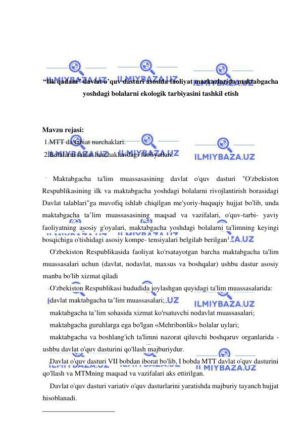  
 
 
 
 
 
“Ilk qadam” davlat o’quv dasturi asosida faoliyat markazlarida maktabgacha 
yoshdagi bolalarni ekologik tarbiyasini tashkil etish 
 
 
Mavzu rejasi:  
 1.MTT da tabiat nurchaklari.  
 2.Bolalarni tabiat burchaklaridagi faoliyatlari. 
 
      Maktabgacha ta'lim muassasasining davlat o'quv dasturi "O'zbekiston 
Respublikasining ilk va maktabgacha yoshdagi bolalarni rivojlantirish borasidagi 
Davlat talablari"ga muvofiq ishlab chiqilgan me'yoriy-huquqiy hujjat bo'lib, unda 
maktabgacha ta’lim muassasasining maqsad va vazifalari, o'quv-tarbi- yaviy 
faoliyatning asosiy g'oyalari, maktabgacha yoshdagi bolalarni ta'limning keyingi 
bosqichiga o'tishidagi asosiy kompe- tensiyalari belgilab berilgan1. 
O'zbekiston Respublikasida faoliyat ko'rsatayotgan barcha maktabgacha ta'lim 
muassasalari uchun (davlat, nodavlat, maxsus va boshqalar) ushbu dastur asosiy 
manba bo'lib xizmat qiladi 
O'zbekiston Respublikasi hududida joylashgan quyidagi ta'lim muassasalarida: 
davlat maktabgacha ta’lim muassasalari; 
maktabgacha ta’lim sohasida xizmat ko'rsatuvchi nodavlat muassasalari; 
maktabgacha guruhlarga ega bo'lgan «Mehribonlik» bolalar uylari; 
maktabgacha va boshlang'ich ta'limni nazorat qiluvchi boshqaruv organlarida - 
ushbu davlat o'quv dasturini qo'llash majburiydur. 
Davlat o'quv dasturi VII bobdan iborat bo'lib, I bobda MTT davlat o'quv dasturini 
qo'llash va MTMning maqsad va vazifalari aks ettirilgan. 
Davlat o'quv dasturi variativ o'quv dasturlarini yaratishda majburiy tayanch hujjat 
hisoblanadi. 
 
 
