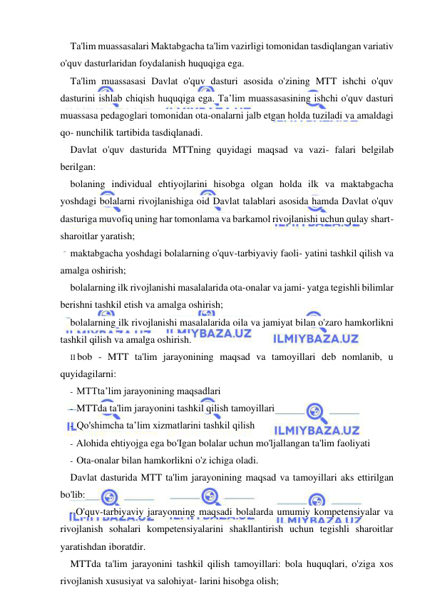  
 
Ta'lim muassasalari Maktabgacha ta'lim vazirligi tomonidan tasdiqlangan variativ 
o'quv dasturlaridan foydalanish huquqiga ega. 
Ta'lim muassasasi Davlat o'quv dasturi asosida o'zining MTT ishchi o'quv 
dasturini ishlab chiqish huquqiga ega. Ta’lim muassasasining ishchi o'quv dasturi 
muassasa pedagoglari tomonidan ota-onalarni jalb etgan holda tuziladi va amaldagi 
qo- nunchilik tartibida tasdiqlanadi. 
Davlat o'quv dasturida MTTning quyidagi maqsad va vazi- falari belgilab 
berilgan: 
bolaning individual ehtiyojlarini hisobga olgan holda ilk va maktabgacha 
yoshdagi bolalarni rivojlanishiga oid Davlat talablari asosida hamda Davlat o'quv 
dasturiga muvofiq uning har tomonlama va barkamol rivojlanishi uchun qulay shart- 
sharoitlar yaratish; 
maktabgacha yoshdagi bolalarning o'quv-tarbiyaviy faoli- yatini tashkil qilish va 
amalga oshirish; 
bolalarning ilk rivojlanishi masalalarida ota-onalar va jami- yatga tegishli bilimlar 
berishni tashkil etish va amalga oshirish; 
bolalarning ilk rivojlanishi masalalarida oila va jamiyat bilan o'zaro hamkorlikni 
tashkil qilish va amalga oshirish. 
II bob - MTT ta'lim jarayonining maqsad va tamoyillari deb nomlanib, u 
quyidagilarni: 
- MTTta’lim jarayonining maqsadlari 
- MTTda ta'lim jarayonini tashkil qilish tamoyillari 
- Qo'shimcha ta’lim xizmatlarini tashkil qilish 
- Alohida ehtiyojga ega bo'Igan bolalar uchun mo'ljallangan ta'lim faoliyati 
- Ota-onalar bilan hamkorlikni o'z ichiga oladi. 
Davlat dasturida MTT ta'lim jarayonining maqsad va tamoyillari aks ettirilgan 
bo'lib: 
- O'quv-tarbiyaviy jarayonning maqsadi bolalarda umumiy kompetensiyalar va 
rivojlanish sohalari kompetensiyalarini shakllantirish uchun tegishli sharoitlar 
yaratishdan iboratdir. 
MTTda ta'lim jarayonini tashkil qilish tamoyillari: bola huquqlari, o'ziga xos 
rivojlanish xususiyat va salohiyat- larini hisobga olish; 
