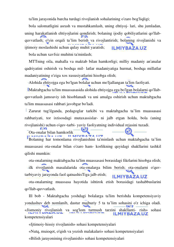  
 
ta'lim jarayonida barcha turdagi rivojlanish sohalarining o'zaro bog'liqligi; 
bola salomatligini asrash va mustahkamlash, uning ehtiyoj- lari, shu jumladan, 
uning harakatlanish ehtiyojlarini qondirish; bolaning ijodiy qobiliyatlarini qo'llab-
quvvatlash; o'yin orqali ta’lim berish va rivojlantirish; bolaning rivojlanishi va 
ijtimoiy moslashishi uchun qulay muhit yaratish; 
bola uchun xavfsiz muhitni ta'minlash; 
MTTning oila, mahalla va maktab bilan hamkorligi; milliy madaniy an'analar 
qadriyatini oshirish va boshqa mil- latlar madaniyatiga hurmat, boshqa millatlar 
madaniyatining o'ziga xos xususiyatlarini hisobga olish; 
Alohida ehtiyojga ega bo'lgan bolalar uchun mo'ljallangan ta'lim faoliyati. 
Maktabgacha ta'lim muassasasida alohida ehtiyojga ega bo'lgan bolalarni qo'llab-
quvvatlash jamoaviy ish hisoblanadi va uni amalga oshirish uchun maktabgacha 
ta'lim muassasasi rahbari javobgar bo'ladi. 
Zarurat tug'ilganda, pedagoglar tarkibi va maktabgacha ta’lim muassasasi 
rahbariyati, tor ixtisosdagi mutaxassislar- ni jalb etgan holda, bola (uning 
rivojlanishi) uchun o'quv-tarbi- yaviy faoliyatning individual rejasini tuzadi. 
Ota-onalar bilan hamkorlik 
Bolaning har tomonlama rivojlanishini ta'minlash uchun maktabgacha ta’lim 
muassasasi ota-onalar bilan o'zaro ham- korlikning quyidagi shakllarini tashkil 
qilishi mumkin: 
ota-onalarning maktabgacha ta'lim muassasasi borasidagi fikrlarini hisobga olish; 
ilk rivojlanish masalalarida ota-onalarga bilim berish; ota-onalarni o'quv-
tarbiyaviy jarayonda faol qatnashisTiga jalb etish; 
ota-onalarning muassasa hayotida ishtirok etish borasidagi tashabbuslarini 
qo'llab-quvvatlash. 
Ill bob - Maktabgacha yoshdagi bolalarga ta'lim berishda kompetensiyaviy 
yondashuv deb nomlanib, dastur majburiy 5 ta ta’lim sohasini o'z ichiga oladi. 
«Jismoniy rivojlanish va sog'lom turmush tarzini shakllanti- rish» sohasi 
kompetensiyalari 
«Ijtimoiy-hissiy rivojlanish» sohasi kompetensiyalari 
«Nutq, muioqot, o'qish va yozish malakalari» sohasi kompetensiyalari 
«Bilish jarayonining rivojlanishi» sohasi kompetensiyalari 
