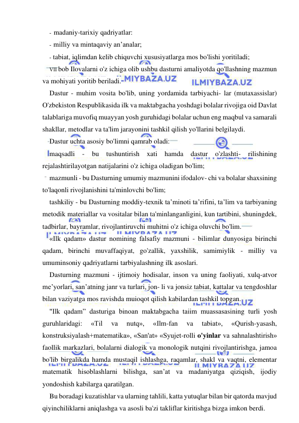  
 
- madaniy-tarixiy qadriyatlar: 
- milliy va mintaqaviy an’analar; 
- tabiat, iqlimdan kelib chiquvchi xususiyatlarga mos bo'lishi yoritiladi; 
VII bob Ilovalarni o'z ichiga olib ushbu dasturni amaliyotda qo'llashning mazmun 
va mohiyati yoritib beriladi. 
Dastur - muhim vosita bo'lib, uning yordamida tarbiyachi- lar (mutaxassislar) 
O'zbekiston Respublikasida ilk va maktabgacha yoshdagi bolalar rivojiga oid Davlat 
talablariga muvofiq muayyan yosh guruhidagi bolalar uchun eng maqbul va samarali 
shakllar, metodlar va ta'lim jarayonini tashkil qilish yo'llarini belgilaydi. 
Dastur uchta asosiy bo'limni qamrab oladi: 
maqsadli - bu tushuntirish xati hamda dastur o'zlashti- rilishining 
rejalashtirilayotgan natijalarini o'z ichiga oladigan bo'lim; 
mazmunli - bu Dasturning umumiy mazmunini ifodalov- chi va bolalar shaxsining 
to'laqonli rivojlanishini ta'minlovchi bo'lim; 
tashkiliy - bu Dasturning moddiy-texnik ta’minoti ta’rifini, ta’lim va tarbiyaning 
metodik materiallar va vositalar bilan ta'minlanganligini, kun tartibini, shuningdek, 
tadbirlar, bayramlar, rivojlantiruvchi muhitni o'z ichiga oluvchi bo'lim. 
«Ilk qadam» dastur nomining falsafiy mazmuni - bilimlar dunyosiga birinchi 
qadam, birinchi muvaffaqiyat, go'zallik, yaxshilik, samimiylik - milliy va 
umuminsoniy qadriyatlarni tarbiyalashning ilk asoslari. 
Dasturning mazmuni - ijtimoiy hodisalar, inson va uning faoliyati, xulq-atvor 
me’yorlari, san’atning janr va turlari, jon- li va jonsiz tabiat, kattalar va tengdoshlar 
bilan vaziyatga mos ravishda muioqot qilish kabilardan tashkil topgan. 
"Ilk qadam” dasturiga binoan maktabgacha taiim muassasasining turli yosh 
guruhlaridagi: 
«Til 
va 
nutq», 
«Ilm-fan 
va 
tabiat», 
«Qurish-yasash, 
konstruksiyalash+matematika», «San'at» «Syujet-rolli o'yinlar va sahnalashtirish» 
faollik markazlari, bolalarni dialogik va monologik nutqini rivojlantirishga, jamoa 
bo'lib birgalikda hamda mustaqil ishlashga, raqamlar, shakl va vaqtni, elementar 
matematik hisoblashlarni bilishga, san’at va madaniyatga qiziqish, ijodiy 
yondoshish kabilarga qaratilgan. 
Bu boradagi kuzatishlar va ularning tahlili, katta yutuqlar bilan bir qatorda mavjud 
qiyinchiliklarni aniqlashga va asosli ba'zi takliflar kiritishga bizga imkon berdi. 
