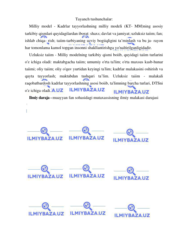  
 
Tayanch tushunchalar: 
Milliy model - Kadrlar tayyorlashning milliy modeli (KT- MM)ning asosiy 
tarkibiy qismlari quyidagilardan iborat: shaxs; davlat va jamiyat; uzluksiz taiim; fan; 
ishlab chiqa- rish; taiim-tarbiyaning uzviy bogiiqligini ta’minlash va bu ja- rayon 
har tomonlama kamol topgan insonni shakllantirishga yo'naltirilganligidadir. 
Uzluksiz taiim - Milliy modelning tarkibiy qismi boiib, quyidagi taiim turlarini 
o'z ichiga oladi: maktabgacha taiim; umumiy o'rta ta'lim; o'rta maxsus kasb-hunar 
taiimi; oliy taiim; oliy o'quv yurtidan keyingi ta'lim; kadrlar malakasini oshirish va 
qayta tayyorlash; maktabdan tashqari ta’lim. Uzluksiz taiim - malakali 
raqobatbardosh kadrlar tayyorlashning asosi boiib, ta'limning barcha turlari, DTSni 
o'z ichiga oladi. 
Ilmiy daraja - muayyan fan sohasidagi mutaxassisning ilmiy malakasi darajasi 
 
