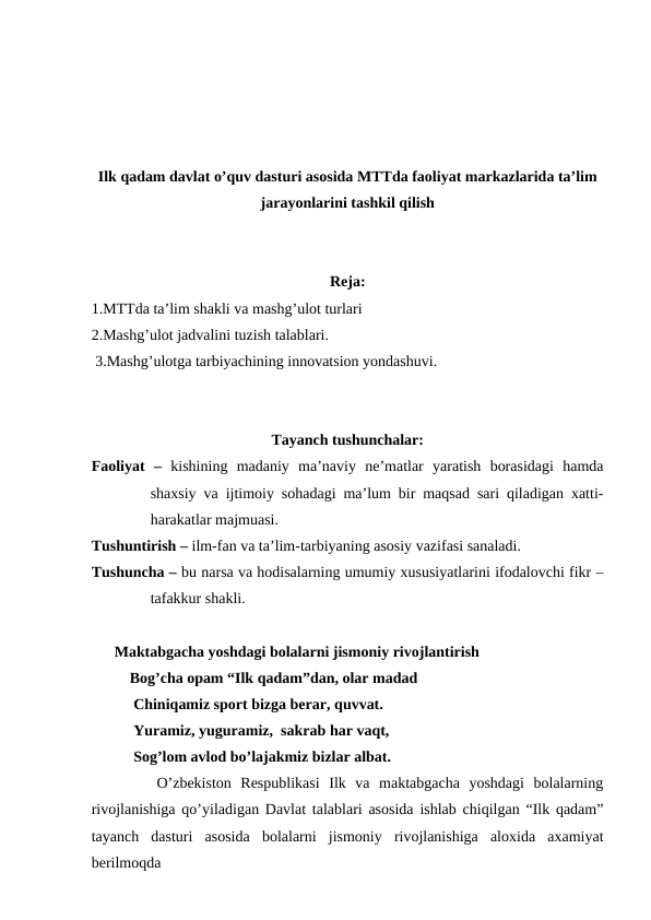 Ilk qadam davlat o’quv dasturi asosida MTTda faoliyat markazlarida ta’lim
jarayonlarini tashkil qilish
Reja:
1.MTTda ta’lim shakli va mashg’ulot turlari
2.Mashg’ulot jadvalini tuzish talablari.                  
 3.Mashg’ulotga tarbiyachining innovatsion yondashuvi.
Tayanch tushunchalar:
Faoliyat  –  kishining  madaniy  ma’naviy  ne’matlar  yaratish  borasidagi  hamda
shaxsiy va ijtimoiy sohadagi ma’lum bir maqsad sari qiladigan xatti-
harakatlar majmuasi.
Tushuntirish – ilm-fan va ta’lim-tarbiyaning asosiy vazifasi sanaladi.
Tushuncha – bu narsa va hodisalarning umumiy xususiyatlarini ifodalovchi fikr –
tafakkur shakli.
      Maktabgacha yoshdagi bolalarni jismoniy rivojlantirish
          Bog’cha opam “Ilk qadam”dan, olar madad
           Chiniqamiz sport bizga berar, quvvat.
           Yuramiz, yuguramiz,  sakrab har vaqt,
           Sog’lom avlod bo’lajakmiz bizlar albat.
       O’zbekiston  Respublikasi  Ilk  va  maktabgacha  yoshdagi  bolalarning
rivojlanishiga qo’yiladigan Davlat talablari asosida ishlab chiqilgan “Ilk qadam”
tayanch  dasturi  asosida  bolalarni  jismoniy  rivojlanishiga  aloxida  axamiyat
berilmoqda
