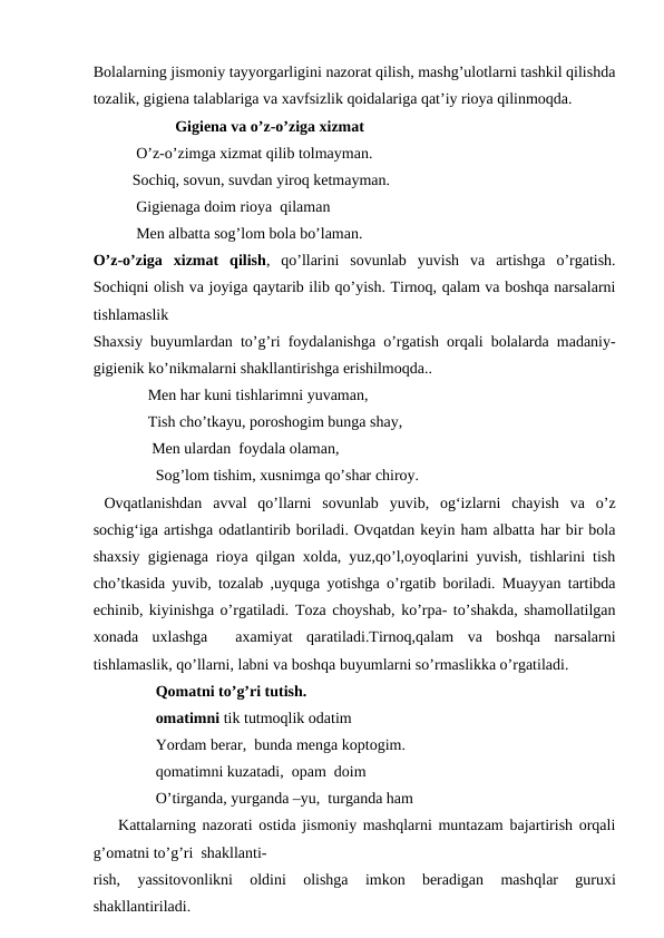 Bolalarning jismoniy tayyorgarligini nazorat qilish, mashg’ulotlarni tashkil qilishda
tozalik, gigiena talablariga va xavfsizlik qoidalariga qat’iy rioya qilinmoqda.
                     Gigiena va o’z-o’ziga xizmat
           O’z-o’zimga xizmat qilib tolmayman.
          Sochiq, sovun, suvdan yiroq ketmayman.
           Gigienaga doim rioya  qilaman
           Men albatta sog’lom bola bo’laman. 
O’z-o’ziga  xizmat  qilish,  qo’llarini  sovunlab  yuvish  va  artishga  o’rgatish.
Sochiqni olish va joyiga qaytarib ilib qo’yish. Tirnoq, qalam va boshqa narsalarni
tishlamaslik
Shaxsiy buyumlardan to’g’ri foydalanishga o’rgatish orqali bolalarda madaniy-
gigienik ko’nikmalarni shakllantirishga erishilmoqda..    
              Men har kuni tishlarimni yuvaman,
              Tish cho’tkayu, poroshogim bunga shay,
               Men ulardan  foydala olaman,
                Sog’lom tishim, xusnimga qo’shar chiroy.
 Ovqatlanishdan  avval  qo’llarni  sovunlab  yuvib,  og‘izlarni  chayish  va  o’z
sochig‘iga artishga odatlantirib boriladi. Ovqatdan keyin ham albatta har bir bola
shaxsiy gigienaga rioya qilgan xolda, yuz,qo’l,oyoqlarini yuvish, tishlarini tish
cho’tkasida yuvib, tozalab ,uyquga yotishga o’rgatib boriladi. Muayyan tartibda
echinib, kiyinishga o’rgatiladi. Toza choyshab, ko’rpa- to’shakda, shamollatilgan
xonada  uxlashga   axamiyat  qaratiladi.Tirnoq,qalam  va  boshqa  narsalarni
tishlamaslik, qo’llarni, labni va boshqa buyumlarni so’rmaslikka o’rgatiladi. 
                Qomatni to’g’ri tutish.
                omatimni tik tutmoqlik odatim
                Yordam berar,  bunda menga koptogim.
                qomatimni kuzatadi,  opam  doim
                O’tirganda, yurganda –yu,  turganda ham 
    Kattalarning nazorati ostida jismoniy mashqlarni muntazam bajartirish orqali
g’omatni to’g’ri  shakllanti-
rish,  yassitovonlikni  oldini  olishga  imkon  beradigan  mashqlar  guruxi
shakllantiriladi.                            
