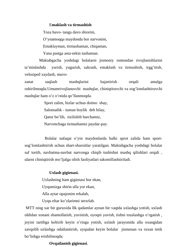                   
                        Emaklash va tirmashish
                  Toza havo- tanga davo shiorim,
                  O’ynamoqqa maydonda bor narvonim,
                  Emaklayman, tirmashaman, chiqaman,
                  Yana pastga asta-sekin tushaman. 
     Maktabgacha  yoshdagi  bolalarni  jismoniy  tomondan  rivojlanishlarini
ta’minlashda   yurish,  yugurish,  sakrash,  emaklash  va  tirmashish,  irgg’itish,
velosiped xaydash, muvo-
zanat
 
saqlash
 
mashqlarini
 
bajartirish
 
orqali
 
amalga
oshirilmoqda.Umumrivojlanuvchi  mashqlar, chiniqtiruvchi va sog‘lomlashtiruvchi
mashqlar ham o’z o’rnida qo’llanmoqda.                 
                   Sport zalim, bizlar uchun doimo  shay,
                   Salomatlik - tuman boylik  deb bilay,
                   Qator bo’lib,  tizilishib barchamiz,
                   Narvonchaga tirmashamiz paydar-pay.
        Bolalar  nafaqat  o’yin  maydonlarda  balki  sprot  zalida  ham  sport-
sog’lomlashtirish uchun shart-sharoitlar yaratilgan. Maktabgacha yoshdagi bolalar
saf tortib, navbatma-navbat narvonga chiqib tushishni mashq qilishlari orqali ,
ularni chiniqtirish mo’ljalga olish faoliyatlari takomillashtiriladi.                
                                                  
                        Uxlash gigienasi.
                 Uxlashning ham gigienasi bor ekan,
                 Uyqumizga shirin alla yor ekan,
                 Alla aytar opajonim erkalab,
                 Uyqu eltar ko’zlarimni stexrlab.                                          
 MTT ning xar bir guruxida Ilk qadamlar aynan bir vaqtda uxlashga yotish, uxlash
oldidan xonani shamollatish, yuvinish, oyoqni yuvish, tishni tozalashga o’rgatish ,
joyini  tartibga keltirib keyin o’ringa yotish,  uxlash  jarayonida alla oxangidan
zavqolib uxlashga odatlantirish, uyqudan keyin bolalar  jismonan va ruxan tetik
bo’lishga erishilmoqda. 
                        Ovqatlanish gigienasi.
