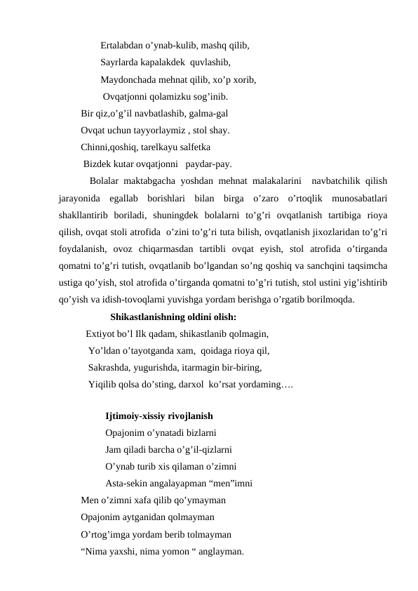                  Ertalabdan o’ynab-kulib, mashq qilib,
                 Sayrlarda kapalakdek  quvlashib,
                 Maydonchada mehnat qilib, xo’p xorib,
                  Ovqatjonni qolamizku sog’inib.  
         Bir qiz,o’g’il navbatlashib, galma-gal
         Ovqat uchun tayyorlaymiz , stol shay.
         Chinni,qoshiq, tarelkayu salfetka
          Bizdek kutar ovqatjonni   paydar-pay.
      Bolalar maktabgacha yoshdan mehnat malakalarini  navbatchilik qilish
jarayonida  egallab  borishlari  bilan  birga  o’zaro  o’rtoqlik  munosabatlari
shakllantirib  boriladi,  shuningdek  bolalarni  to’g’ri  ovqatlanish  tartibiga  rioya
qilish, ovqat stoli atrofida  o’zini to’g’ri tuta bilish, ovqatlanish jixozlaridan to’g’ri
foydalanish,  ovoz  chiqarmasdan  tartibli  ovqat  eyish,  stol  atrofida  o’tirganda
qomatni to’g’ri tutish, ovqatlanib bo’lgandan so’ng qoshiq va sanchqini taqsimcha
ustiga qo’yish, stol atrofida o’tirganda qomatni to’g’ri tutish, stol ustini yig’ishtirib
qo’yish va idish-tovoqlarni yuvishga yordam berishga o’rgatib borilmoqda.          
                     Shikastlanishning oldini olish:           
           Extiyot bo’l Ilk qadam, shikastlanib qolmagin,
            Yo’ldan o’tayotganda xam,  qoidaga rioya qil,
            Sakrashda, yugurishda, itarmagin bir-biring,
            Yiqilib qolsa do’sting, darxol  ko’rsat yordaming…. 
                
                   Ijtimoiy-xissiy rivojlanish           
                   Opajonim o’ynatadi bizlarni
                   Jam qiladi barcha o’g’il-qizlarni
                   O’ynab turib xis qilaman o’zimni
                   Asta-sekin angalayapman “men”imni  
         Men o’zimni xafa qilib qo’ymayman
         Opajonim aytganidan qolmayman
         O’rtog’imga yordam berib tolmayman
         “Nima yaxshi, nima yomon “ anglayman.
