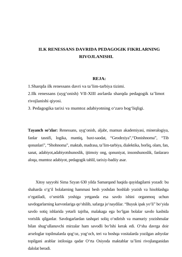 ILK RENESSANS DAVRIDA PEDAGOGIK FIKRLARNING
RIVOJLANISHI.
REJA:
1.Sharqda ilk renessans davri va ta’lim-tarbiya tizimi. 
2.Ilk renessans (uyg‘onish) VII-XIII asrlarda sharqda pedagogik ta’limot
rivojlanishi qiyosi.
3. Pedagogika tarixi va mumtoz adabiyotning o‘zaro bog‘liqligi.
Tayanch so’zlar: Renessans, uyg‘onish, aljabr, mamun akademiyasi, mineralogiya,
fanlar  tasnifi,  logika,  mantiq,  baxt-saodat,  “Geodeziya”,“Donishnoma”,  “Tib
qonunlari”, “Shohnoma”, maktab, madrasa, ta’lim-tarbiya, dialektika, borliq, olam, fan,
sanat, adabiyot,adabiyotshunoslik, ijtimoiy ong, qonuniyat, insonshunoslik, fanlararo
aloqa, mumtoz adabiyot, pedagogik tahlil, tarixiy-badiiy asar.
      Xitoy sayyohi Sima Szyan 630 yilda Samarqand haqida quyidagilarni yozadi: bu
shaharda o‘g‘il bolalarning hammasi besh yoshdan boshlab yozish va hisoblashga
o‘rgatiladi,  o‘smirlik  yoshiga  yetganda  esa  savdo  ishini  organmoq  uchun
savdogarlarning karvonlariga qo‘shilib, safarga jo‘naydilar. “Buyuk ipak yo‘li” bo‘yida
savdo sotiq ishlarida yetarli tajriba, malakaga ega bo‘lgan bolalar savdo kasbida
vorislik qilganlar. Savdogarlardan tashqari soliq o‘ndirish va mamuriy yozishmalar
bilan shug‘ullanuvchi mirzalar ham savodli bo‘lshi kerak edi. O‘sha davrga doir
arxeloglar topilmalarda qog‘oz, yog‘och, teri va boshqa vositalarda yozilgan ashyolar
topilgani arablar istilosiga qadar O‘rta Osiyoda maktablar ta’limi rivojlanganidan
dalolat beradi.
