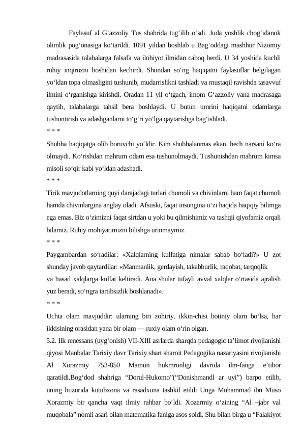         Faylasuf al G‘azzoliy Tus shahrida tug‘ilib o‘sdi. Juda yoshlik chog‘idanok
olimlik pog‘onasiga ko‘tarildi. 1091 yildan boshlab u Bag‘oddagi mashhur Nizomiy
madrasasida talabalarga falsafa va ilohiyot ilmidan caboq berdi. U 34 yoshida kuchli
ruhiy inqirozni boshidan kechirdi. Shundan so‘ng haqiqatni faylasuflar belgilagan
yo‘ldan topa olmasligini tushunib, mudarrislikni tashladi va mustaqil ravishda tasavvuf
ilmini o‘rganishga kirishdi. Oradan 11 yil o‘tgach, imom G‘azzoliy yana madrasaga
qaytib,  talabalarga  tahsil  bera  boshlaydi.  U  butun  umrini  haqiqatni  odamlarga
tushuntirish va adashganlarni to‘g‘ri yo‘lga qaytarishga bag‘ishladi.
* * *
Shubha haqiqatga olib boruvchi yo‘ldir. Kim shubhalanmas ekan, hech narsani ko‘ra
olmaydi. Ko‘rishdan mahrum odam esa tushunolmaydi. Tushunishdan mahrum kimsa
misoli so‘qir kabi yo‘ldan adashadi.
* * *
Tirik mavjudotlarning quyi darajadagi turlari chumoli va chivinlarni ham faqat chumoli
hamda chivinlargina anglay oladi. Afsuski, faqat insongina o‘zi haqida haqiqiy bilimga
ega emas. Biz o‘zimizni faqat sirtdan u yoki bu qilmishimiz va tashqii qiyofamiz orqali
bilamiz. Ruhiy mohiyatimizni bilishga urinmaymiz.
* * *
Paygambardan  so‘radilar:  «Xalqlarning  kulfatiga  nimalar  sabab  bo‘ladi?»  U  zot
shunday javob qaytardilar: «Manmanlik, gerdayish, takabburlik, raqobat, tarqoqlik
va hasad xalqlarga kulfat keltiradi. Ana shular tufayli avval xalqlar o‘rtasida ajralish
yuz beradi, so‘ngra tartibsizlik boshlanadi».
* * *
Uchta olam mavjuddir: ularning biri zohiriy. ikkin-chisi botiniy olam bo‘lsa, har
ikkisining orasidan yana bir olam — ruxiy olam o‘rin olgan.
5.2. Ilk renessans (uyg‘onish) VII-XIII asrlarda sharqda pedagogic ta’limot rivojlanishi
qiyosi Manbalar Tarixiy davr Tarixiy shart sharoit Pedagogika nazariyasini rivojlanishi
Al  Xorazmiy  753-850  Mamun  hukmronligi  davrida  ilm-fanga  e’tibor
qaratildi.Bog‘dod  shahriga  “Dorul-Hukomo”(“Donishmandl  ar  uyi”)  barpo  etilib,
uning huzurida kutubxona va rasadxona tashkil etildi Unga Muhammad ibn Muso
Xorazmiy bir qancha vaqt ilmiy rahbar bo‘ldi. Xozarmiy o‘zining “Al –jabr val
muqobala” nomli asari bilan matematika faniga asos soldi. Shu bilan birga u “Falakiyot
