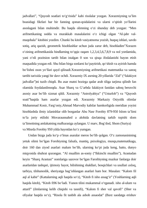 jadvallari”, “Quyosh soatlari to‘g‘risida” kabi risolalar yozgan. Xorazmiyning ta’lim
boasidagi  fikrlari  har  bir  fanning  qonun-qoidalarini  va  ularni  o‘qitish  yo‘llarini
asoslagani bilan muhimdir. Bu haqda olimning o‘zi shunday deb yozgan: “Men
arifmetikaning  sodda  va  murakkab  masalalarini  o‘z  ichigi  olgan  “Al-jabr  val-
muqobala” kitobini yozdim. Chunki bu kitob vasiyatnoma yozish, huquq ishlari, savdo
sotiq, ariq qazish, geometrik hisoblashlar uchun juda zarur deb, hisobladim”Xorazm
o‘zining arifmetikasida hindlarning to‘qqiz raqam 1,2,3,4,5,6,7,8,9 va nol yordamida,
yani o‘nli pozitsion tartib bilan istalgan 0 son va qisqa ifodalanishi bayon etish
maqsadida yozgan edi. Shu bilan birga sonlarni ko‘paytirish, qo‘shish va ayirish hamda
bo‘lishni oson yo‘llari qayd qilinadi.Xorazmiyning arifmetikasi matematika va sanoq
tartibi tarixida yangi bir davr ochdi. Xorazmiy IX asrning 20-yillarida “Zid” (“falakiyot
jadvallar”)ni tuzib chiqdi. Bu asar matni hozirga qadar arab tiliga tarjima qilinib fan
olamida foydalanilmoqda. Asar Sharq va G‘arbda falakiyot fanidan saboq beruvchi
asosiy asar bo‘lib xizmat qildi. Xorazmiy “Astrolyabiya” (“Usturlob”) va “Quyosh
soati”haqida  ham  asarlar  yozgan  edi.  Xorazmiy  Markaziy  Osiyolik  olimlar
Muhammad Kosir, Farg‘oniy,Ahmad Marvodiy kabilar hamkorligida meridian yoyini
hisoblashda ilmiy izlanishlar olib borganlar Abu Nasr Forobiy 879-950 Islom ta’limi
to‘la  joriy  etilishi  Movaraunnahrd  a  alohida  davlatning  tarkib  topishi  slom
ta’limotining amlakatning mafkurasiga aylangan. U marv, Bog‘dod, Shom (Suriya)
va Misrda Forobiy 950 yilda hayotdan ko‘z yumgan. 
     Undan bizga juda ko‘p o‘lmas asaralar meros bo‘lib qolgan. O‘z zamonasinining
yetuk olimi bo‘lgan Forobiyning falsafa, mantiq, psixologiya, musqa,matematikaga,
doir 160 dan ziyod asarlari malum bo‘lib, ularning ko‘pi juda keng, hatto, dunyo
miqyosida shuhrat qozongan. “Al muallim as-soniy (“Ikkinchi muallim”), Arastudan
keyin “Sharq Arastusi” nomlariga sazovor bo‘lgan Faroibiyning mazkur fanlarga doir
asarlaridan tashqari, ijtimoiy hayot, bilishining shakllari, bosqichlari va usullari axloq,
tarbiya, tilshunoslik, sheriyatga bag‘ishlangan asarlari ham bor. Masalan: “Kalom fil
aql al kabir” (Kattalarning aqli haqida so‘z), “Kitob fi isho assag‘ir” (Yoshlarning aqli
haqida kitob), “Kitob fi96 bo‘ladi. Yunon tilini mukammal o‘rganadi. isho al-ulum va
attarif” (ilmlarning kelib chiqishi va tasnifi), “Kalom fi sher val qavofi” (Sher va
ofiyalar haqida so‘z), “Risola fit tanbih ala asbob assaodat” (Baxt saodatga erishuv
